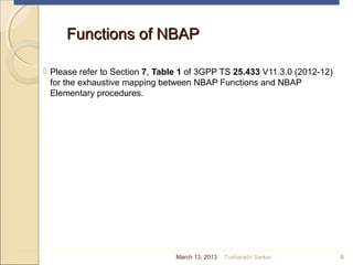 Functions of NBAPFunctions of NBAP
 Please refer to Section 7, Table 1 of 3GPP TS 25.433 V11.3.0 (2012-12)
for the exhaustive mapping between NBAP Functions and NBAP
Elementary procedures.
8March 13, 2013 Tusharadri Sarkar
 