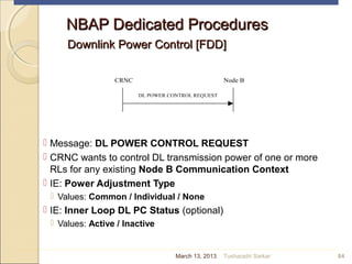 NBAP Dedicated ProceduresNBAP Dedicated Procedures
Downlink Power Control [FDD]Downlink Power Control [FDD]
 Message: DL POWER CONTROL REQUEST
 CRNC wants to control DL transmission power of one or more
RLs for any existing Node B Communication Context
 IE: Power Adjustment Type
 Values: Common / Individual / None
 IE: Inner Loop DL PC Status (optional)
 Values: Active / Inactive
84
CRNC Node B
DL POWER CONTROL REQUEST
March 13, 2013 Tusharadri Sarkar
 