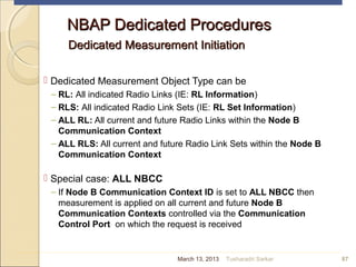 NBAP Dedicated ProceduresNBAP Dedicated Procedures
Dedicated Measurement InitiationDedicated Measurement Initiation
 Dedicated Measurement Object Type can be
– RL: All indicated Radio Links (IE: RL Information)
– RLS: All indicated Radio Link Sets (IE: RL Set Information)
– ALL RL: All current and future Radio Links within the Node B
Communication Context
– ALL RLS: All current and future Radio Link Sets within the Node B
Communication Context
 Special case: ALL NBCC
– If Node B Communication Context ID is set to ALL NBCC then
measurement is applied on all current and future Node B
Communication Contexts controlled via the Communication
Control Port on which the request is received
87March 13, 2013 Tusharadri Sarkar
 
