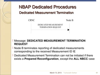 NBAP Dedicated ProceduresNBAP Dedicated Procedures
Dedicated Measurement TerminationDedicated Measurement Termination
 Message: DEDICATED MEASUREMENT TERMINATION
REQUEST
 Node B terminates reporting of dedicated measurements
corresponding to the received Measurement ID IE
 Dedicated Measurement Termination can not be initiated if there
exists a Prepared Reconfiguration, except the ALL NBCC case
91
CRNC Node B
DEDICATED MEASUREMENT
TERMINATION REQUEST
March 13, 2013 Tusharadri Sarkar
 