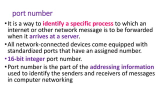 port number
•It is a way to identify a specific process to which an
internet or other network message is to be forwarded
when it arrives at a server.
•All network-connected devices come equipped with
standardized ports that have an assigned number.
•16-bit integer port number.
•Port number is the part of the addressing information
used to identify the senders and receivers of messages
in computer networking
 