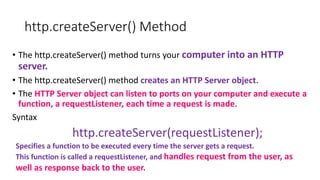 http.createServer() Method
• The http.createServer() method turns your computer into an HTTP
server.
• The http.createServer() method creates an HTTP Server object.
• The HTTP Server object can listen to ports on your computer and execute a
function, a requestListener, each time a request is made.
Syntax
http.createServer(requestListener);
Specifies a function to be executed every time the server gets a request.
This function is called a requestListener, and handles request from the user, as
well as response back to the user.
 