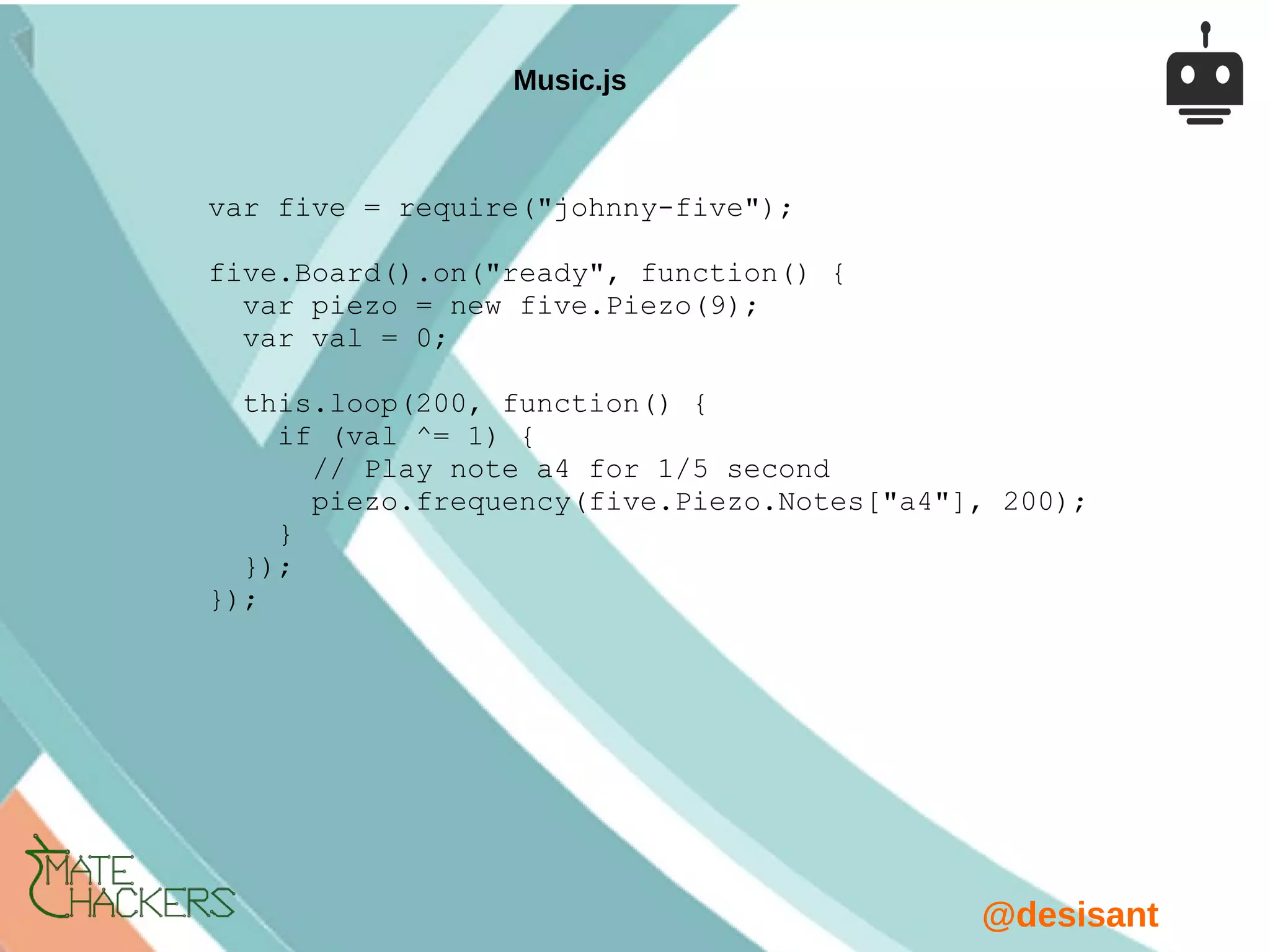 @desisant
var five = require("johnny-five");
five.Board().on("ready", function() {
var piezo = new five.Piezo(9);
var val = 0;
this.loop(200, function() {
if (val ^= 1) {
// Play note a4 for 1/5 second
piezo.frequency(five.Piezo.Notes["a4"], 200);
}
});
});
Music.js
 