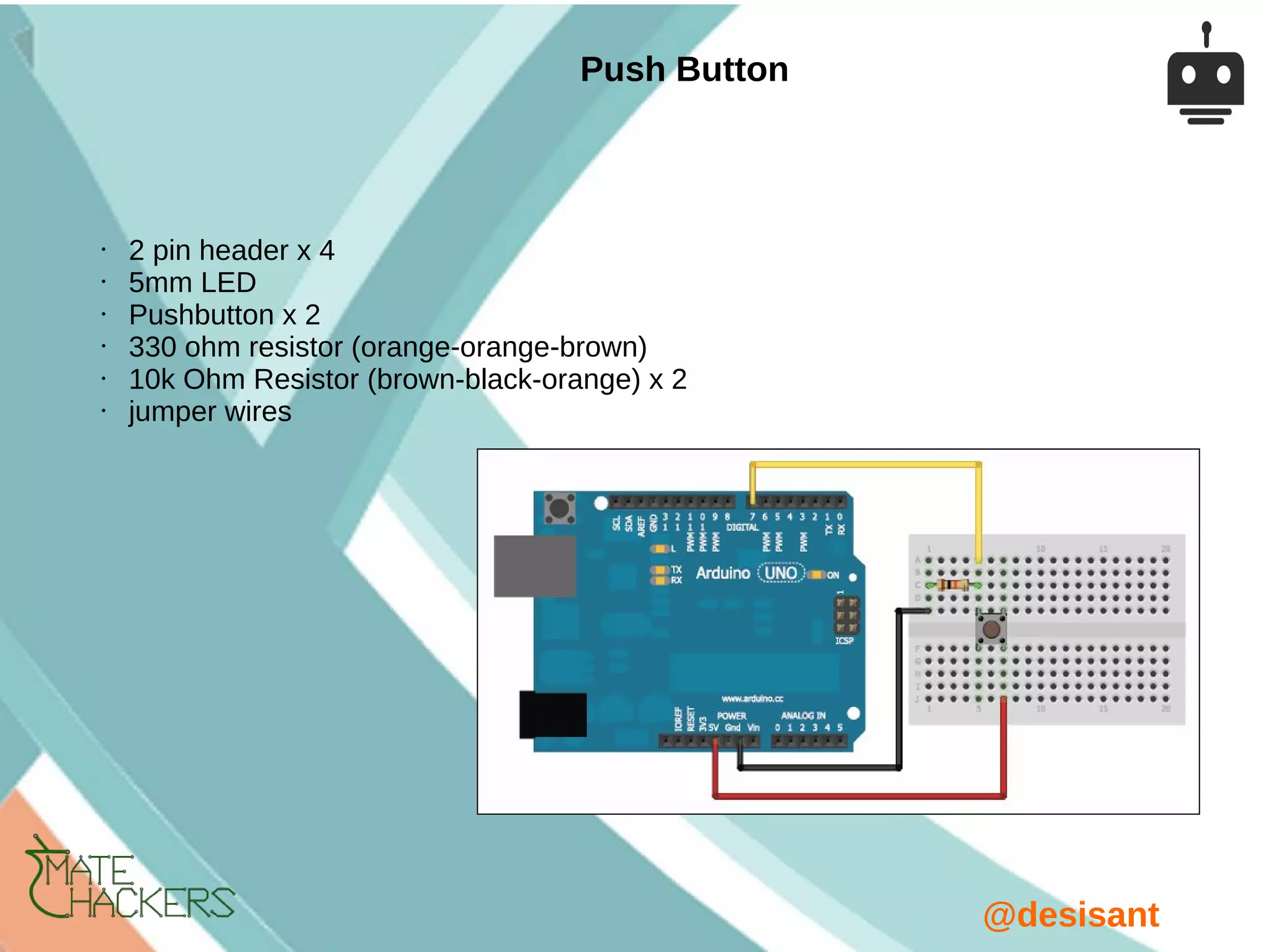 @desisant
• 2 pin header x 4
• 5mm LED
• Pushbutton x 2
• 330 ohm resistor (orange-orange-brown)
• 10k Ohm Resistor (brown-black-orange) x 2
• jumper wires
Push Button
 