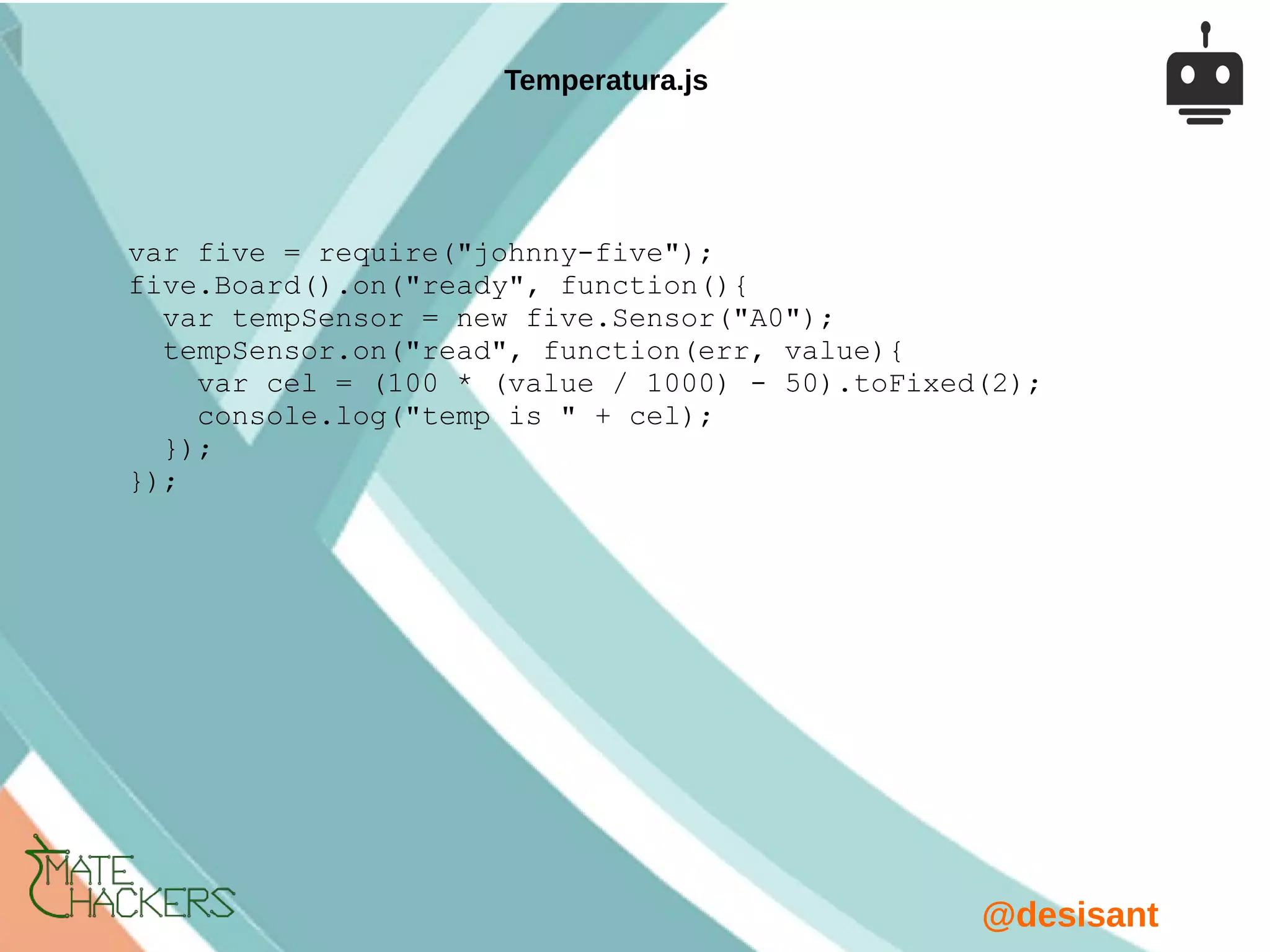 @desisant
var five = require("johnny-five");
five.Board().on("ready", function(){
var tempSensor = new five.Sensor("A0");
tempSensor.on("read", function(err, value){
var cel = (100 * (value / 1000) - 50).toFixed(2);
console.log("temp is " + cel);
});
});
Temperatura.js
 