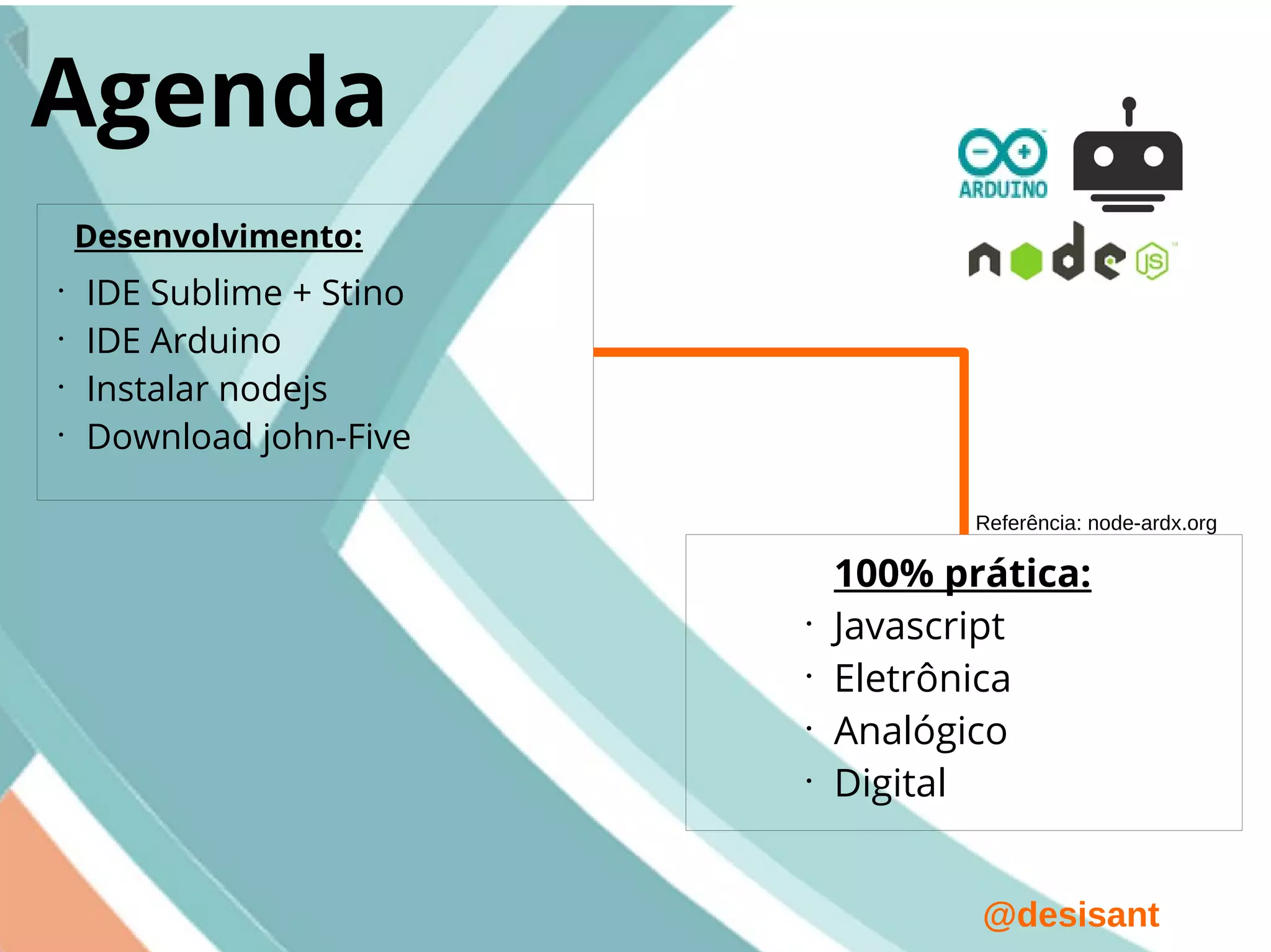 @desisant
Agenda
•
IDE Sublime + Stino
•
IDE Arduino
•
Instalar nodejs
•
Download john-Five
Desenvolvimento:
100% prática:
•
Javascript
•
Eletrônica
•
Analógico
•
Digital
Referência: node-ardx.org
 