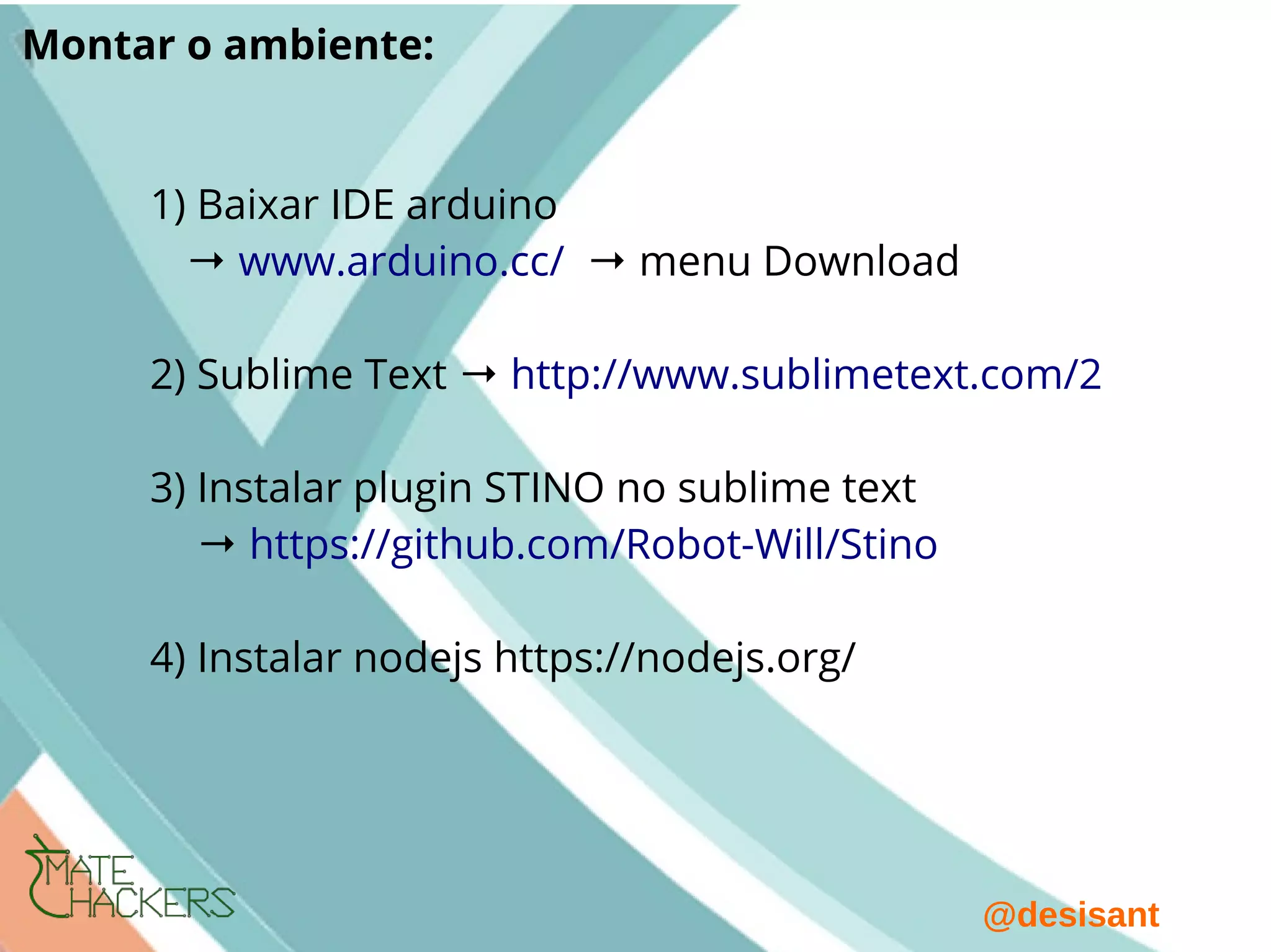 @desisant
Montar o ambiente:
1) Baixar IDE arduino
→ www.arduino.cc/ → menu Download
2) Sublime Text → http://www.sublimetext.com/2
3) Instalar plugin STINO no sublime text
→ https://github.com/Robot-Will/Stino
4) Instalar nodejs https://nodejs.org/
 