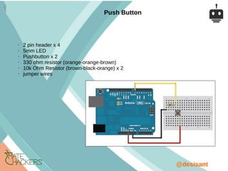 @desisant
• 2 pin header x 4
• 5mm LED
• Pushbutton x 2
• 330 ohm resistor (orange-orange-brown)
• 10k Ohm Resistor (brown-black-orange) x 2
• jumper wires
Push Button
 