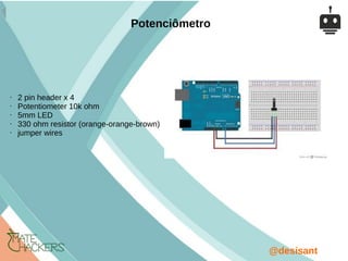 @desisant
• 2 pin header x 4
• Potentiometer 10k ohm
• 5mm LED
• 330 ohm resistor (orange-orange-brown)
• jumper wires
Potenciômetro
 