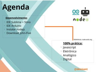 @desisant
Agenda
•
IDE Sublime + Stino
•
IDE Arduino
•
Instalar nodejs
•
Download john-Five
Desenvolvimento:
100% prática:
•
Javascript
•
Eletrônica
•
Analógico
•
Digital
Referência: node-ardx.org
 