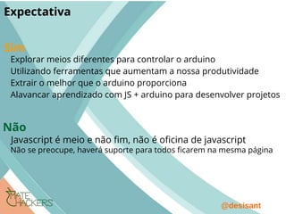 @desisant
Expectativa
Explorar meios diferentes para controlar o arduino
Utilizando ferramentas que aumentam a nossa produtividade
Extrair o melhor que o arduino proporciona
Alavancar aprendizado com JS + arduino para desenvolver projetos
Javascript é meio e não fm, não é ofcina de javascript
Sim
Não
Não se preocupe, haverá suporte para todos fcarem na mesma página
 