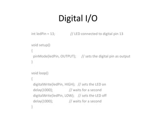 Digital I/O
int ledPin = 13; // LED connected to digital pin 13
void setup()
{
pinMode(ledPin, OUTPUT); // sets the digital pin as output
}
void loop()
{
digitalWrite(ledPin, HIGH); // sets the LED on
delay(1000); // waits for a second
digitalWrite(ledPin, LOW); // sets the LED off
delay(1000); // waits for a second
}
 
