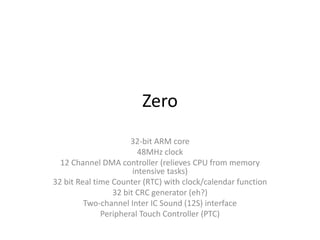 Zero
32-bit ARM core
48MHz clock
12 Channel DMA controller (relieves CPU from memory
intensive tasks)
32 bit Real time Counter (RTC) with clock/calendar function
32 bit CRC generator (eh?)
Two-channel Inter IC Sound (12S) interface
Peripheral Touch Controller (PTC)
 