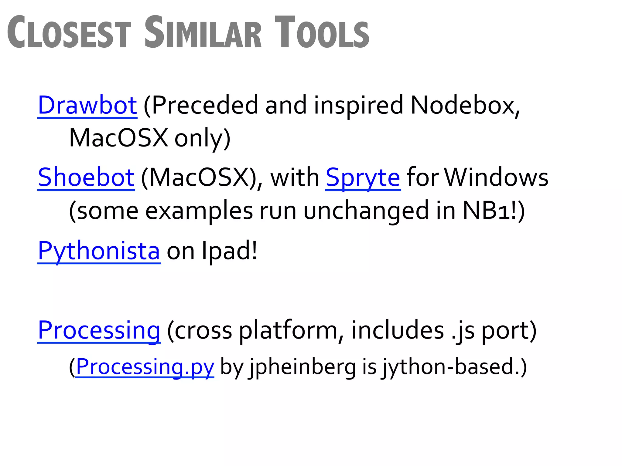 CLOSEST SIMILAR TOOLS
 Drawbot	
  (Preceded	
  and	
  inspired	
  Nodebox,	
  
      	
  MacOSX	
  only)	
  
 Shoebot	
  (MacOSX),	
  with	
  Spryte	
  for	
  Windows	
  
      	
  (some	
  examples	
  run	
  unchanged	
  in	
  NB1!)	
  
 Pythonista	
  on	
  Ipad!	
  	
  
 	
  
 Processing	
  (cross	
  platform,	
  includes	
  .js	
  port)	
  
    	
  (Processing.py	
  by	
  jpheinberg	
  is	
  jython-­‐based.)	
  
 