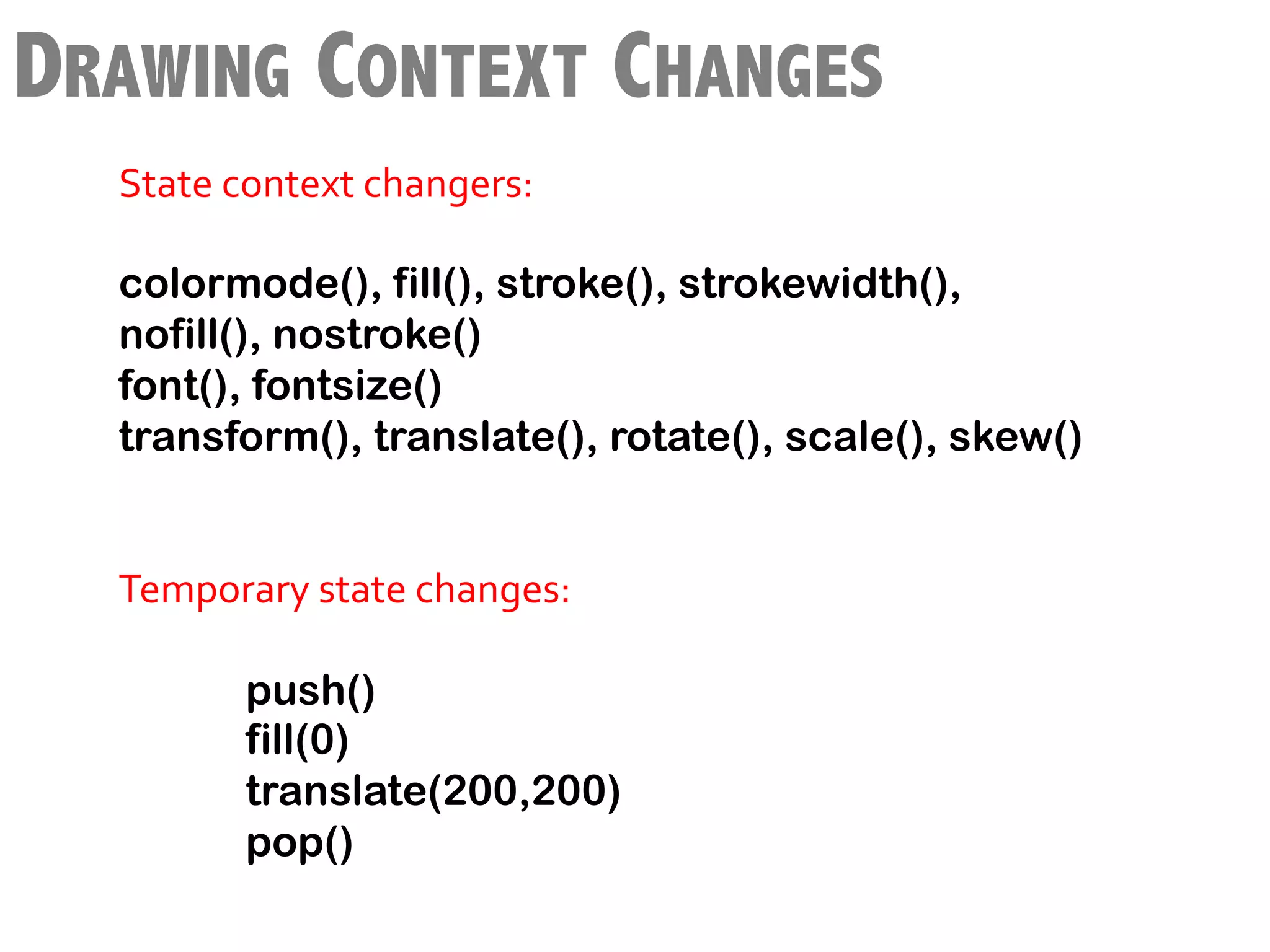 DRAWING CONTEXT CHANGES
        State	
  context	
  changers:	
  
        	
  
        colormode(), fill(), stroke(), strokewidth(),
 	
     nofill(), nostroke()
        font(), fontsize()
        transform(), translate(), rotate(), scale(), skew()
        	
  
        	
  
        Temporary	
  state	
  changes:	
  	
  
        	
  
                  	
  push()
                      fill(0)
                      translate(200,200)
                      pop()
        	
  
 