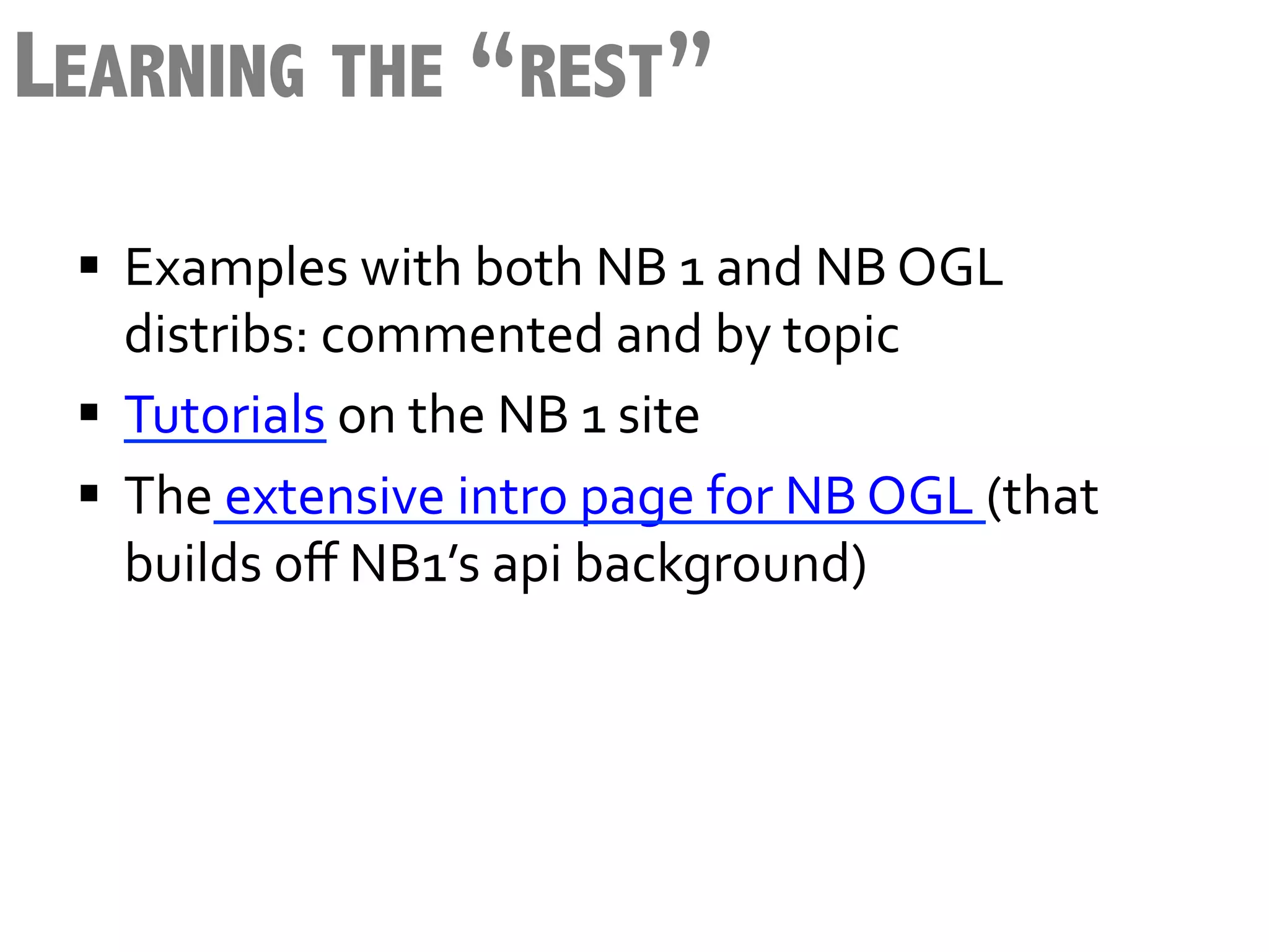 LEARNING THE “REST”
 §  Examples	
  with	
  both	
  NB	
  1	
  and	
  NB	
  OGL	
  
     distribs:	
  commented	
  and	
  by	
  topic	
  
 §  Tutorials	
  on	
  the	
  NB	
  1	
  site	
  	
  
 §  The	
  extensive	
  intro	
  page	
  for	
  NB	
  OGL	
  (that	
  
     builds	
  oﬀ	
  NB1’s	
  api	
  background)	
  
 