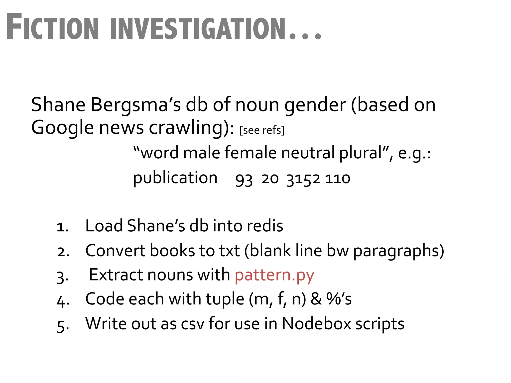 FICTION INVESTIGATION…
 Shane	
  Bergsma’s	
  db	
  of	
  noun	
  gender	
  (based	
  on	
  
 Google	
  news	
  crawling):	
  [see	
  refs]	
  
            	
        	
     	
  “word	
  male	
  female	
  neutral	
  plural”,	
  e.g.:	
  
            	
        	
     	
  publication 	
  93	
  	
  20	
  	
  3152	
  110	
  
     	
  
     1.            Load	
  Shane’s	
  db	
  into	
  redis	
  
     2.            Convert	
  books	
  to	
  txt	
  (blank	
  line	
  bw	
  paragraphs)	
  
     3.            	
  Extract	
  nouns	
  with	
  pattern.py	
  	
  
     4.            Code	
  each	
  with	
  tuple	
  (m,	
  f,	
  n)	
  &	
  %’s	
  	
  
     5.            Write	
  out	
  as	
  csv	
  for	
  use	
  in	
  Nodebox	
  scripts	
  
 