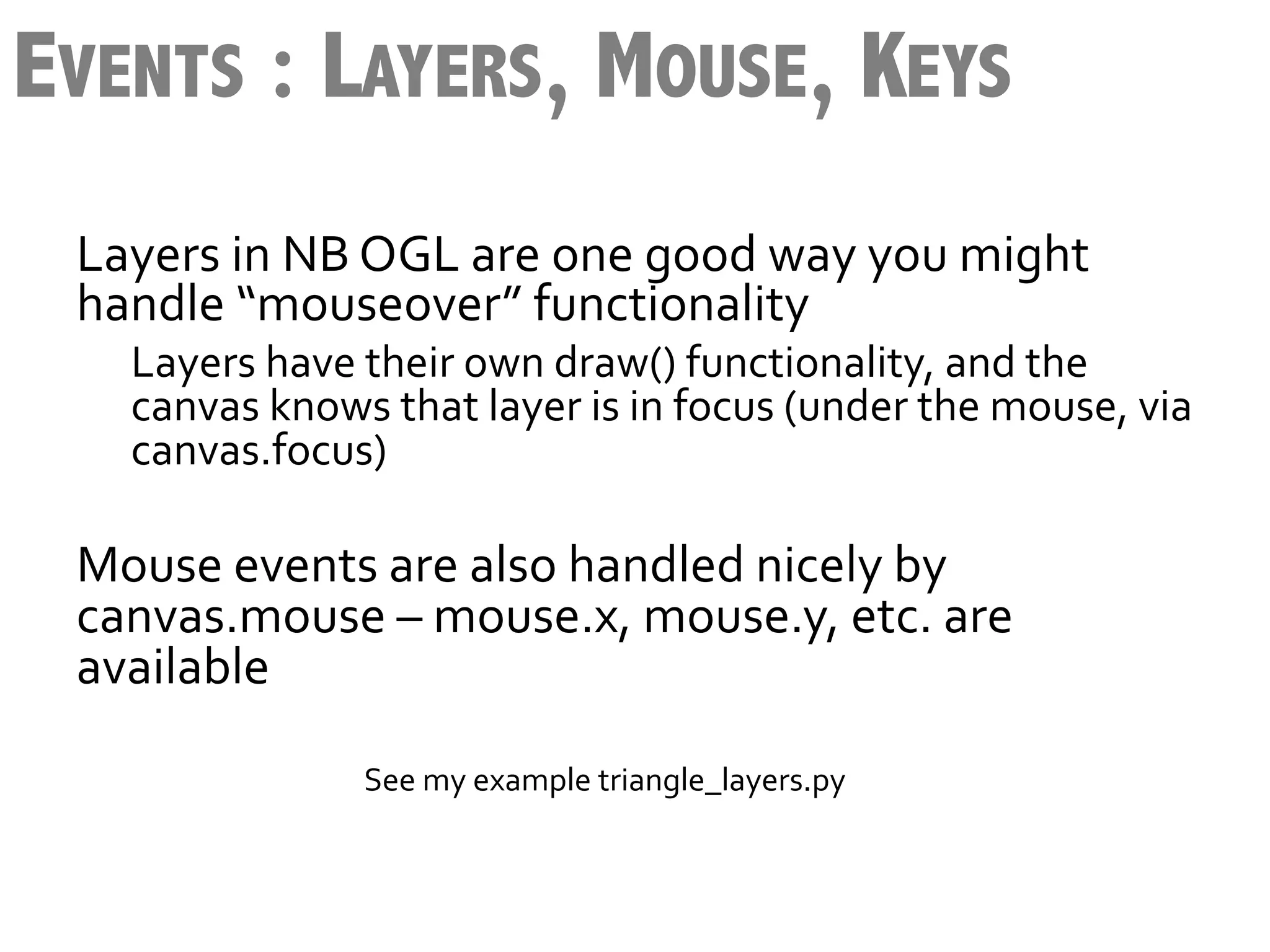 EVENTS : LAYERS, MOUSE, KEYS
 Layers	
  in	
  NB	
  OGL	
  are	
  one	
  good	
  way	
  you	
  might	
  
 handle	
  “mouseover”	
  functionality	
  
                Layers	
  have	
  their	
  own	
  draw()	
  functionality,	
  and	
  the	
  
                canvas	
  knows	
  that	
  layer	
  is	
  in	
  focus	
  (under	
  the	
  mouse,	
  via	
  
                canvas.focus)	
  
                	
  
 Mouse	
  events	
  are	
  also	
  handled	
  nicely	
  by	
  
 canvas.mouse	
  –	
  mouse.x,	
  mouse.y,	
  etc.	
  are	
  
 available	
  
 	
  
 	
  	
  	
  	
  	
  	
  	
  	
  	
  	
  	
  	
  	
  	
  	
  	
  	
  	
  	
  	
  	
  	
  	
  	
  	
  	
  	
  	
  	
  	
  	
  	
  	
  	
  	
  	
  	
  	
  	
  	
  	
  	
  	
  See	
  my	
  example	
  triangle_layers.py	
  
 