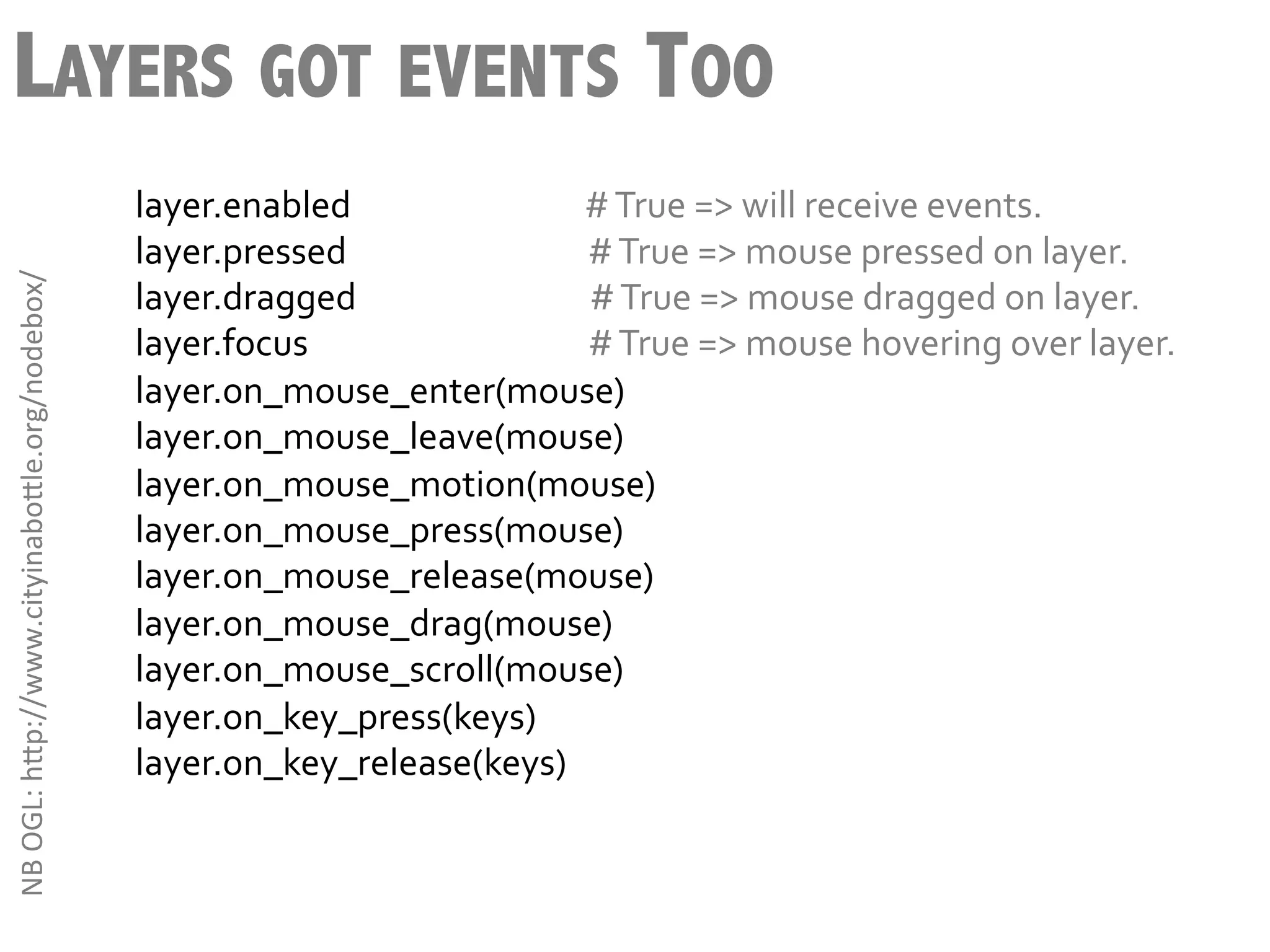 LAYERS GOT EVENTS TOO
                                                        layer.enabled	
  	
  	
  	
  	
  	
  	
  	
  	
  	
  	
  	
  	
  	
  	
  	
  	
  	
  	
  	
  	
  	
  	
  	
  	
  	
  	
  	
  	
  	
  #	
  True	
  =>	
  will	
  receive	
  events.	
  
                                                        layer.pressed	
  	
  	
  	
  	
  	
  	
  	
  	
  	
  	
  	
  	
  	
  	
  	
  	
  	
  	
  	
  	
  	
  	
  	
  	
  	
  	
  	
  	
  	
  	
  #	
  True	
  =>	
  mouse	
  pressed	
  on	
  layer.	
  
NB	
  OGL:	
  h3p://www.cityinabo3le.org/nodebox/	
  




                                                        layer.dragged	
  	
  	
  	
  	
  	
  	
  	
  	
  	
  	
  	
  	
  	
  	
  	
  	
  	
  	
  	
  	
  	
  	
  	
  	
  	
  	
  	
  	
  	
  #	
  True	
  =>	
  mouse	
  dragged	
  on	
  layer.	
  
                                                        layer.focus	
  	
  	
  	
  	
  	
  	
  	
  	
  	
  	
  	
  	
  	
  	
  	
  	
  	
  	
  	
  	
  	
  	
  	
  	
  	
  	
  	
  	
  	
  	
  	
  	
  	
  	
  	
  #	
  True	
  =>	
  mouse	
  hovering	
  over	
  layer.	
  
                                                        layer.on_mouse_enter(mouse)	
  
                                                        layer.on_mouse_leave(mouse)	
  
                                                        layer.on_mouse_motion(mouse)	
  
                                                        layer.on_mouse_press(mouse)	
  
                                                        layer.on_mouse_release(mouse)	
  
                                                        layer.on_mouse_drag(mouse)	
  
                                                        layer.on_mouse_scroll(mouse)	
  
                                                        layer.on_key_press(keys)	
  
                                                        layer.on_key_release(keys)	
  
 