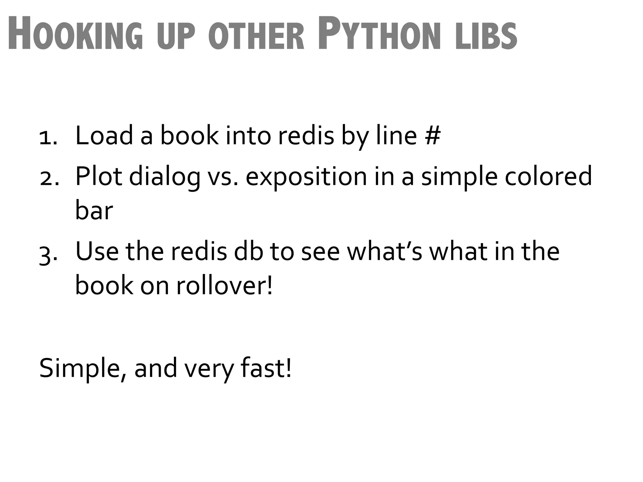 HOOKING UP OTHER PYTHON LIBS
 1.  Load	
  a	
  book	
  into	
  redis	
  by	
  line	
  #	
  
 2.  Plot	
  dialog	
  vs.	
  exposition	
  in	
  a	
  simple	
  colored	
  
      bar	
  
 3.  Use	
  the	
  redis	
  db	
  to	
  see	
  what’s	
  what	
  in	
  the	
  
      book	
  on	
  rollover!	
  
 	
  
 Simple,	
  and	
  very	
  fast!	
  
 