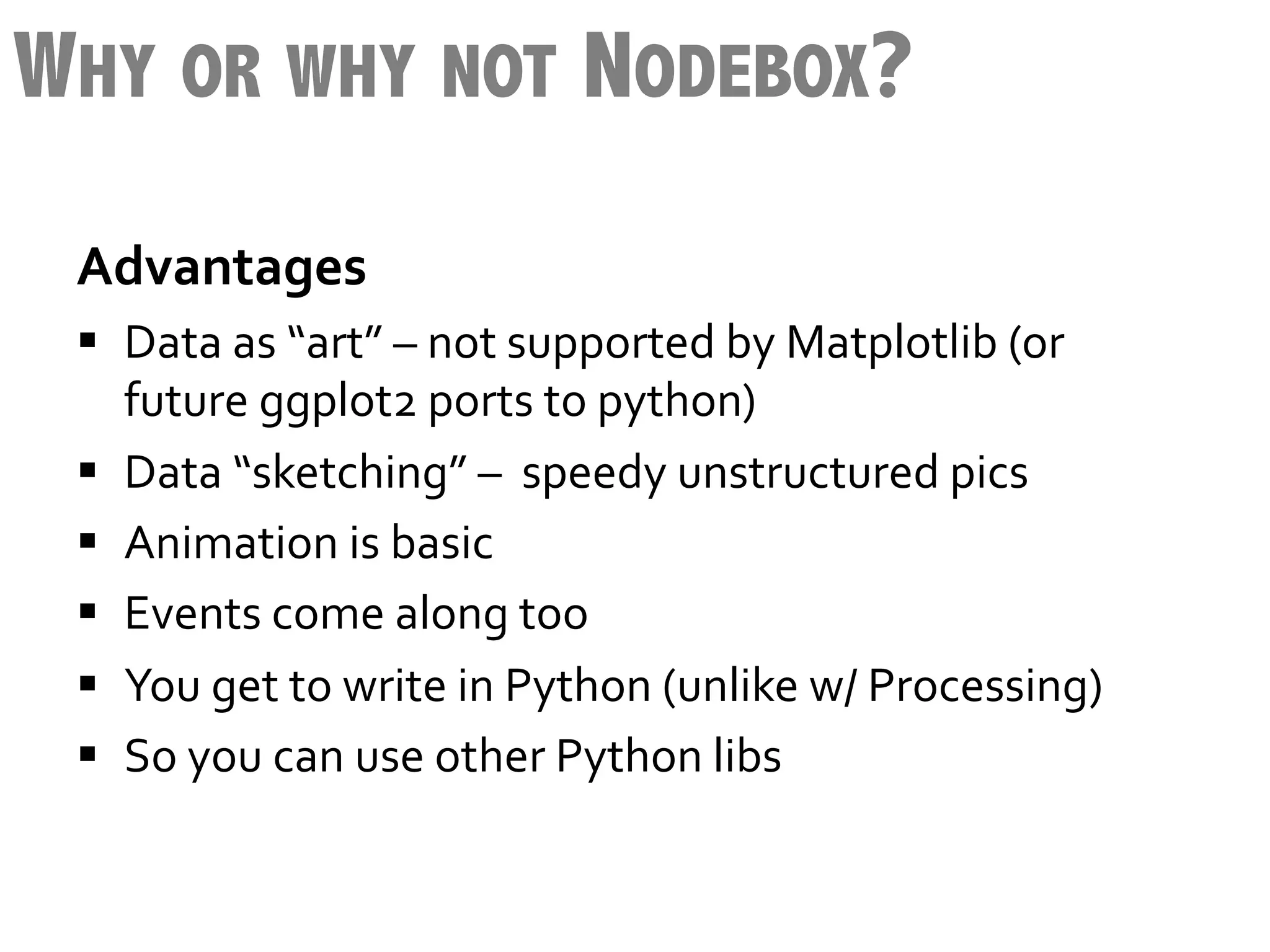 WHY OR WHY NOT NODEBOX?
 Advantages              	
  	
  
 §  Data	
  as	
  “art”	
  –	
  not	
  supported	
  by	
  Matplotlib	
  (or	
  
     future	
  ggplot2	
  ports	
  to	
  python)	
  
 §  Data	
  “sketching”	
  –	
  	
  speedy	
  unstructured	
  pics	
  
 §  Animation	
  is	
  basic	
  
 §  Events	
  come	
  along	
  too	
  
 §  You	
  get	
  to	
  write	
  in	
  Python	
  (unlike	
  w/	
  Processing)	
  
 §  So	
  you	
  can	
  use	
  other	
  Python	
  libs	
  

 	
  
 