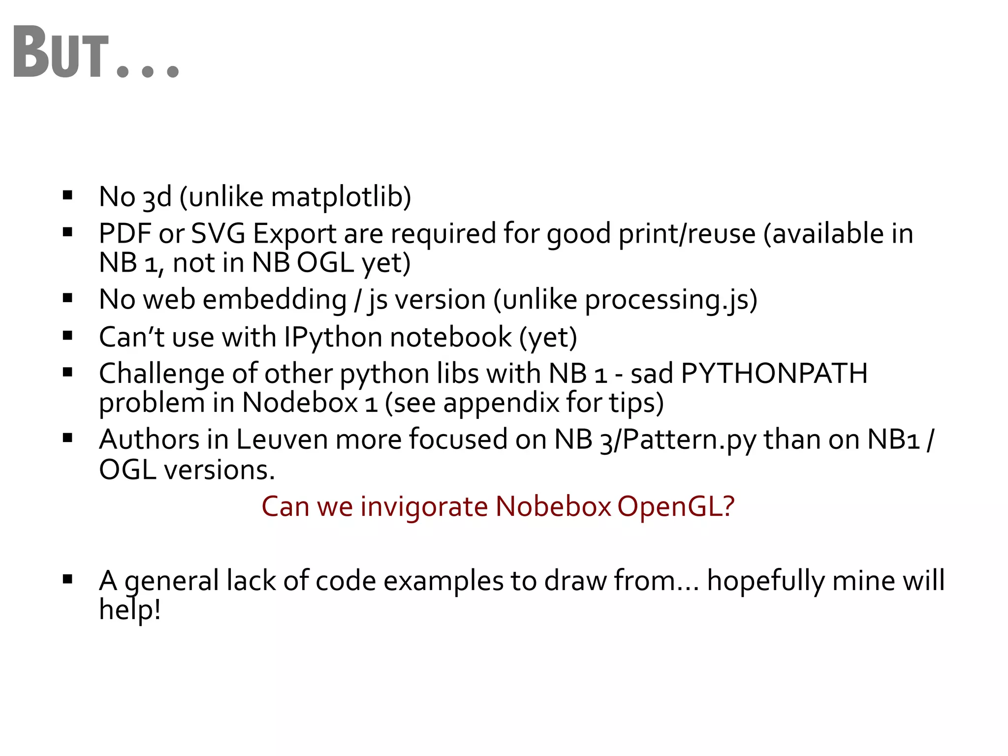 BUT…
 §  No	
  3d	
  (unlike	
  matplotlib)	
  
 §  PDF	
  or	
  SVG	
  Export	
  are	
  required	
  for	
  good	
  print/reuse	
  (available	
  in	
  
      NB	
  1,	
  not	
  in	
  NB	
  OGL	
  yet)	
  
 §  No	
  web	
  embedding	
  /	
  js	
  version	
  (unlike	
  processing.js)	
  
 §  Can’t	
  use	
  with	
  IPython	
  notebook	
  (yet)	
  
 §  Challenge	
  of	
  other	
  python	
  libs	
  with	
  NB	
  1	
  -­‐	
  sad	
  PYTHONPATH	
  
      problem	
  in	
  Nodebox	
  1	
  (see	
  appendix	
  for	
  tips)	
  
 §  Authors	
  in	
  Leuven	
  more	
  focused	
  on	
  NB	
  3/Pattern.py	
  than	
  on	
  NB1	
  /	
  
      OGL	
  versions.	
  
      	
   	
   	
   	
  Can	
  we	
  invigorate	
  Nobebox	
  OpenGL?	
  
 	
  
 §  A	
  general	
  lack	
  of	
  code	
  examples	
  to	
  draw	
  from…	
  hopefully	
  mine	
  will	
  
      help!	
  
 