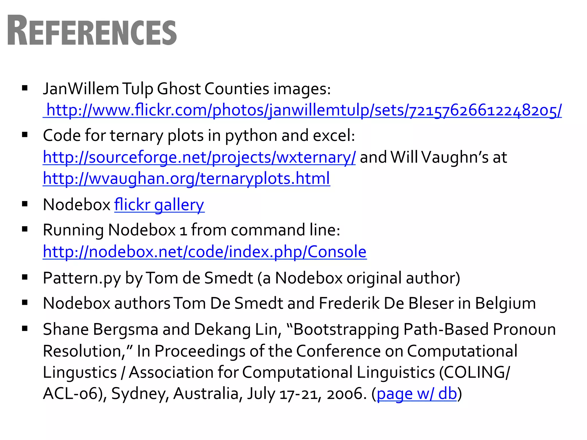 REFERENCES
§  JanWillem	
  Tulp	
  Ghost	
  Counties	
  images:
    	
  http://www.ﬂickr.com/photos/janwillemtulp/sets/72157626612248205/	
  
§  Code	
  for	
  ternary	
  plots	
  in	
  python	
  and	
  excel:	
  
    http://sourceforge.net/projects/wxternary/	
  and	
  Will	
  Vaughn’s	
  at	
  
    http://wvaughan.org/ternaryplots.html	
  
§  Nodebox	
  ﬂickr	
  gallery	
  
§  Running	
  Nodebox	
  1	
  from	
  command	
  line:	
  
    http://nodebox.net/code/index.php/Console	
  
§  Pattern.py	
  by	
  Tom	
  de	
  Smedt	
  (a	
  Nodebox	
  original	
  author)	
  
§  Nodebox	
  authors	
  Tom	
  De	
  Smedt	
  and	
  Frederik	
  De	
  Bleser	
  in	
  Belgium	
  
§  Shane	
  Bergsma	
  and	
  Dekang	
  Lin,	
  “Bootstrapping	
  Path-­‐Based	
  Pronoun	
  
    Resolution,”	
  In	
  Proceedings	
  of	
  the	
  Conference	
  on	
  Computational	
  
    Lingustics	
  /	
  Association	
  for	
  Computational	
  Linguistics	
  (COLING/
    ACL-­‐06),	
  Sydney,	
  Australia,	
  July	
  17-­‐21,	
  2006.	
  (page	
  w/	
  db)	
  
 