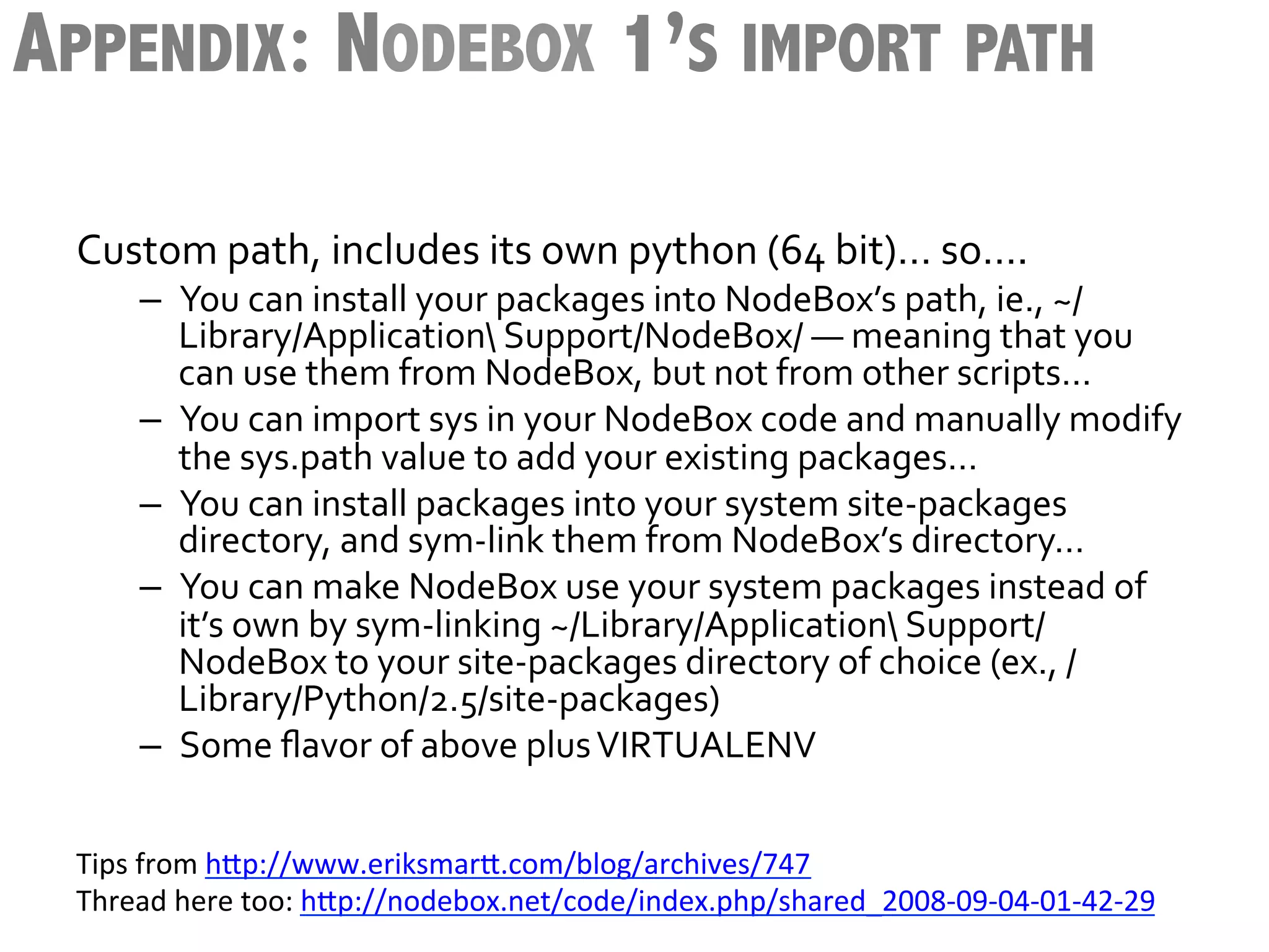 APPENDIX: NODEBOX 1’S IMPORT PATH

 Custom	
  path,	
  includes	
  its	
  own	
  python	
  (64	
  bit)…	
  so….	
  
      –  You	
  can	
  install	
  your	
  packages	
  into	
  NodeBox’s	
  path,	
  ie.,	
  ~/
         Library/Application	
  Support/NodeBox/	
  —	
  meaning	
  that	
  you	
  
         can	
  use	
  them	
  from	
  NodeBox,	
  but	
  not	
  from	
  other	
  scripts…	
  
      –  You	
  can	
  import	
  sys	
  in	
  your	
  NodeBox	
  code	
  and	
  manually	
  modify	
  
         the	
  sys.path	
  value	
  to	
  add	
  your	
  existing	
  packages…	
  
      –  You	
  can	
  install	
  packages	
  into	
  your	
  system	
  site-­‐packages	
  
         directory,	
  and	
  sym-­‐link	
  them	
  from	
  NodeBox’s	
  directory…	
  
      –  You	
  can	
  make	
  NodeBox	
  use	
  your	
  system	
  packages	
  instead	
  of	
  
         it’s	
  own	
  by	
  sym-­‐linking	
  ~/Library/Application	
  Support/
         NodeBox	
  to	
  your	
  site-­‐packages	
  directory	
  of	
  choice	
  (ex.,	
  /
         Library/Python/2.5/site-­‐packages)	
  
      –  Some	
  ﬂavor	
  of	
  above	
  plus	
  VIRTUALENV	
  


 Tips	
  from	
  h3p://www.eriksmar3.com/blog/archives/747	
  
 Thread	
  here	
  too:	
  h3p://nodebox.net/code/index.php/shared_2008-­‐09-­‐04-­‐01-­‐42-­‐29	
  
 