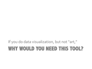If	
  you	
  do	
  data	
  visualization,	
  but	
  not	
  “art,”	
  
WHY WOULD YOU NEED THIS TOOL?
 