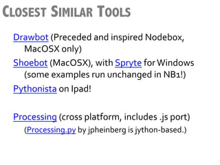 CLOSEST SIMILAR TOOLS
 Drawbot	
  (Preceded	
  and	
  inspired	
  Nodebox,	
  
      	
  MacOSX	
  only)	
  
 Shoebot	
  (MacOSX),	
  with	
  Spryte	
  for	
  Windows	
  
      	
  (some	
  examples	
  run	
  unchanged	
  in	
  NB1!)	
  
 Pythonista	
  on	
  Ipad!	
  	
  
 	
  
 Processing	
  (cross	
  platform,	
  includes	
  .js	
  port)	
  
    	
  (Processing.py	
  by	
  jpheinberg	
  is	
  jython-­‐based.)	
  
 