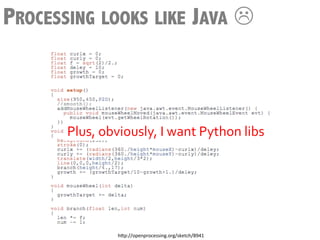 PROCESSING LOOKS LIKE JAVA L



       Plus,	
  obviously,	
  I	
  want	
  Python	
  libs	
  




                    h3p://openprocessing.org/sketch/8941	
  
 