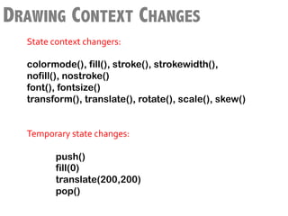DRAWING CONTEXT CHANGES
        State	
  context	
  changers:	
  
        	
  
        colormode(), fill(), stroke(), strokewidth(),
 	
     nofill(), nostroke()
        font(), fontsize()
        transform(), translate(), rotate(), scale(), skew()
        	
  
        	
  
        Temporary	
  state	
  changes:	
  	
  
        	
  
                  	
  push()
                      fill(0)
                      translate(200,200)
                      pop()
        	
  
 