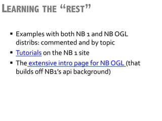 LEARNING THE “REST”
 §  Examples	
  with	
  both	
  NB	
  1	
  and	
  NB	
  OGL	
  
     distribs:	
  commented	
  and	
  by	
  topic	
  
 §  Tutorials	
  on	
  the	
  NB	
  1	
  site	
  	
  
 §  The	
  extensive	
  intro	
  page	
  for	
  NB	
  OGL	
  (that	
  
     builds	
  oﬀ	
  NB1’s	
  api	
  background)	
  
 
