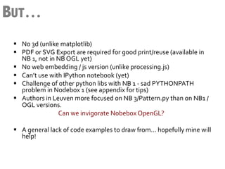 BUT…
 §  No	
  3d	
  (unlike	
  matplotlib)	
  
 §  PDF	
  or	
  SVG	
  Export	
  are	
  required	
  for	
  good	
  print/reuse	
  (available	
  in	
  
      NB	
  1,	
  not	
  in	
  NB	
  OGL	
  yet)	
  
 §  No	
  web	
  embedding	
  /	
  js	
  version	
  (unlike	
  processing.js)	
  
 §  Can’t	
  use	
  with	
  IPython	
  notebook	
  (yet)	
  
 §  Challenge	
  of	
  other	
  python	
  libs	
  with	
  NB	
  1	
  -­‐	
  sad	
  PYTHONPATH	
  
      problem	
  in	
  Nodebox	
  1	
  (see	
  appendix	
  for	
  tips)	
  
 §  Authors	
  in	
  Leuven	
  more	
  focused	
  on	
  NB	
  3/Pattern.py	
  than	
  on	
  NB1	
  /	
  
      OGL	
  versions.	
  
      	
   	
   	
   	
  Can	
  we	
  invigorate	
  Nobebox	
  OpenGL?	
  
 	
  
 §  A	
  general	
  lack	
  of	
  code	
  examples	
  to	
  draw	
  from…	
  hopefully	
  mine	
  will	
  
      help!	
  
 