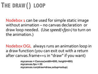THE DRAW() LOOP
 Nodebox	
  1	
  can	
  be	
  used	
  for	
  simple	
  static	
  image	
  
 without	
  animation	
  –	
  no	
  canvas	
  declaration	
  	
  or	
  
 draw	
  loop	
  needed.	
  	
  (Use	
  speed(<fps>)	
  to	
  turn	
  on	
  
 the	
  animation.)	
  
 	
  
 Nodebox	
  OGL	
  	
  always	
  runs	
  an	
  animation	
  loop	
  in	
  
 a	
  draw	
  function	
  (you	
  can	
  exit	
  out	
  with	
  a	
  return	
  
 after	
  canvas.frame==1	
  in	
  “draw”	
  if	
  you	
  want)	
  
      	
  	
   mycanvas = Canvas(width=600, height=480)
              mycanvas.fps = 20
              mycanvas.run(draw=draw,setup=setup)
 