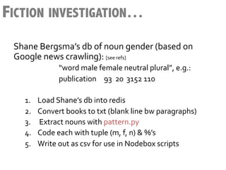 FICTION INVESTIGATION…
 Shane	
  Bergsma’s	
  db	
  of	
  noun	
  gender	
  (based	
  on	
  
 Google	
  news	
  crawling):	
  [see	
  refs]	
  
            	
        	
     	
  “word	
  male	
  female	
  neutral	
  plural”,	
  e.g.:	
  
            	
        	
     	
  publication 	
  93	
  	
  20	
  	
  3152	
  110	
  
     	
  
     1.            Load	
  Shane’s	
  db	
  into	
  redis	
  
     2.            Convert	
  books	
  to	
  txt	
  (blank	
  line	
  bw	
  paragraphs)	
  
     3.            	
  Extract	
  nouns	
  with	
  pattern.py	
  	
  
     4.            Code	
  each	
  with	
  tuple	
  (m,	
  f,	
  n)	
  &	
  %’s	
  	
  
     5.            Write	
  out	
  as	
  csv	
  for	
  use	
  in	
  Nodebox	
  scripts	
  
 