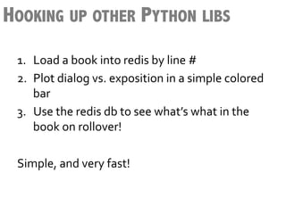 HOOKING UP OTHER PYTHON LIBS
 1.  Load	
  a	
  book	
  into	
  redis	
  by	
  line	
  #	
  
 2.  Plot	
  dialog	
  vs.	
  exposition	
  in	
  a	
  simple	
  colored	
  
      bar	
  
 3.  Use	
  the	
  redis	
  db	
  to	
  see	
  what’s	
  what	
  in	
  the	
  
      book	
  on	
  rollover!	
  
 	
  
 Simple,	
  and	
  very	
  fast!	
  
 