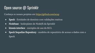 Open source @ Sprinklr
Conheça os nossos projetos em https://github.com/scup
● Speck - Entidades de domínio com validações reativas
● Nodebase - boilerplates de NodeJS da Sprinklr
● kinesis-interface - exemplos de uso do KCL
● Speck Sequelize Repository - modelos de repositório de acesso a dados com o
Speck
 