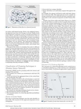YOUNIS LAYOUT    5/3/06        2:24 PM         Page 21




                            Intercluster                         Intracluster
                          communication                        communication
                                                                                                    • Every node has a unique identifier.
                                                                                                    • These identifiers are uniformly assigned throughout the
                                                                                                       field.
                                                                                                    For example, the scheme in [4] favors nodes with lower identi-
                                                                                                    fiers to become CHs. This approach may not be suitable for
                                                                                                    energy-constrained sensor networks because it penalizes spe-
                                                                                                    cific nodes in the network irrespective of their battery life-
                                                                                                    times.
                                                                                Mobile
                                                                                                       Another class favors nodes with larger degrees (e.g., Kuhn
                                                                               observer             et al. [5] and Amis et al. [6]) in order to create dense clusters
                                                                                                    and elect the minimal dominating set of CHs (the degree of a
                                                                                                    node is the number of its neighbors within a prespecified
                                                                                                    transmision called the cluster range). This, however, may result
        I Figure 1. Illustration of data flow in a clustered network.                               in quickly draining the battery of larger-degree nodes. From
                                                                                                    an application perspective, balancing cluster sizes reduces the
                                                                                                    load on CHs. However, this comes at the expense of having
       tery power with limited energy. Hence, the employed cluster-                                 more clusters in the network and thus a larger routing overlay.
       ing approach must have low message overhead. Finally, harsh                                  A third class of techniques favors nodes with higher weights to
       environmental conditions result in unexpected failures of                                    become CHs. The weight of the node is used to define its sig-
       nodes. Hence, periodic reclustering is necessary in order to                                 nificance. For example, it can be the residual battery energy
       heal disconnected regions and distribute energy consumption                                  (as in the HEED protocol [3]), its degree (as in the ACE pro-
       across all nodes. Periodic reclustering is also necessary, as the                            tocol [7]), or a combination of parameters (e.g., remaining
       parameters used for clustering (e.g., the remaining energy,                                  energy, degree, mobility, and average distance to neighbors).
       node degree, etc.) are dynamic. The clustering techniques pro-                                  Some protocols, such as GAF [8] and SPAN [9], were pro-
       posed for data processing typically consider static parameters,                              posed for controlling the network topology by exploiting node
       such as the distance between the nodes, and assume that                                      redundancy. These protocols select certain nodes to be active
       nodes are more reliable.                                                                     (i.e., participate in sensing and data forwarding), while others
          The goal of this article is to introduce the reader to different                          are put to sleep to save their energy. In GAF [8], for example,
       classes of clustering approaches that have been proposed for                                 a node belongs to a region that is determined by its location.
       WSNs. We compare some representative protocols in terms of                                   A region in this context is defined as an area A in which any
       their design approach, clustering criteria, basic assumptions,                               node u can communicate via a single hop with any node v ∈
       and overhead. We consider clustering proposals that target the                               B, where B is a neighboring region to A. Thus, only one repre-
       general class of ad hoc networks and are also suitable for sen-                              sentative node in any region needs to participate in the rout-
       sor networks. This article focuses more on clustering “approach-                             ing infrastructure at any given time to ensure network
       es” than on “protocols.” A clustering “approach” in this context                             connectivity. In SPAN [9], a node decides whether to remain
       identifies the parameter(s) used for partitioning the network                                active or go to sleep according to its two-hop neighborhood
       and whether clustering is performed in a centralized or a dis-                               connectivity. Although these protocols are not clustering tech-
       tributed fashion. In addition, we highlight the basic challenges                             niques, their effect on the network topology is similar to that
       in deploying clustering techniques in WSNs.                                                  of clustering.
                                                                                                    Execution of a Clustering Algorithm
       Classification of Clustering Techniques in                                                   The execution of a clustering algorithm can be carried out at
                                                                                                    a centralized authority (e.g., a base station) or in a distributed
       Wireless Sensor Networks                                                                     way at local nodes. Centralized approaches require global
       Clustering in WSNs involves grouping nodes into clusters and
       electing a CH such that:
       • The members of a cluster can communicate with their CH                                                                 100
          directly.                                                                                                              90
       • A CH can forward the aggregated data to the central base                                                                                                            LEACH
          station through other CHs.                                                                                             80
       Thus, the collection of CHs in the network form a connected
                                                                                                                                 70                     MTE
       dominating set. Research on clustering in WSNs has focused
                                                                                                        Number of nodes alive




       on developing centralized and distributed algorithms to com-                                                              60
       pute connected dominating sets. We focus on distributed
       approaches in this article since they are more practical for                                                              50
       large-scale deployment scenarios. Since obtaining an optimal
                                                                                                                                 40
       dominating set is an NP-complete problem, the proposed
       algorithms are heuristic in nature.                                                                                                  Static                                   LEACH-C
                                                                                                                                 30
                                                                                                                                          clustering
          We classify the clustering techniques based on two criteria:
       • The parameter(s) used for electing CHs                                                                                  20
       • The execution nature of a clustering algorithm (probabilistic
                                                                                                                                 10
          or iterative)
                                                                                                                                 0
       Election of Cluster Heads                                                                                                      0   100   200    300    400   500    600   700   800     900 1000
       One class of clustering techniques uses the node identifier to                                                                                           Time (s)
       elect CHs. The success of this approach depends on two
       assumptions:                                                                                 I Figure 2. Number of nodes that remain alive over time [2].


       IEEE Network • May/June 2006                                                                                                                                                                   21
                 Authorized licensed use limited to: Annamalai University. Downloaded on August 8, 2009 at 02:27 from IEEE Xplore. Restrictions apply.
 