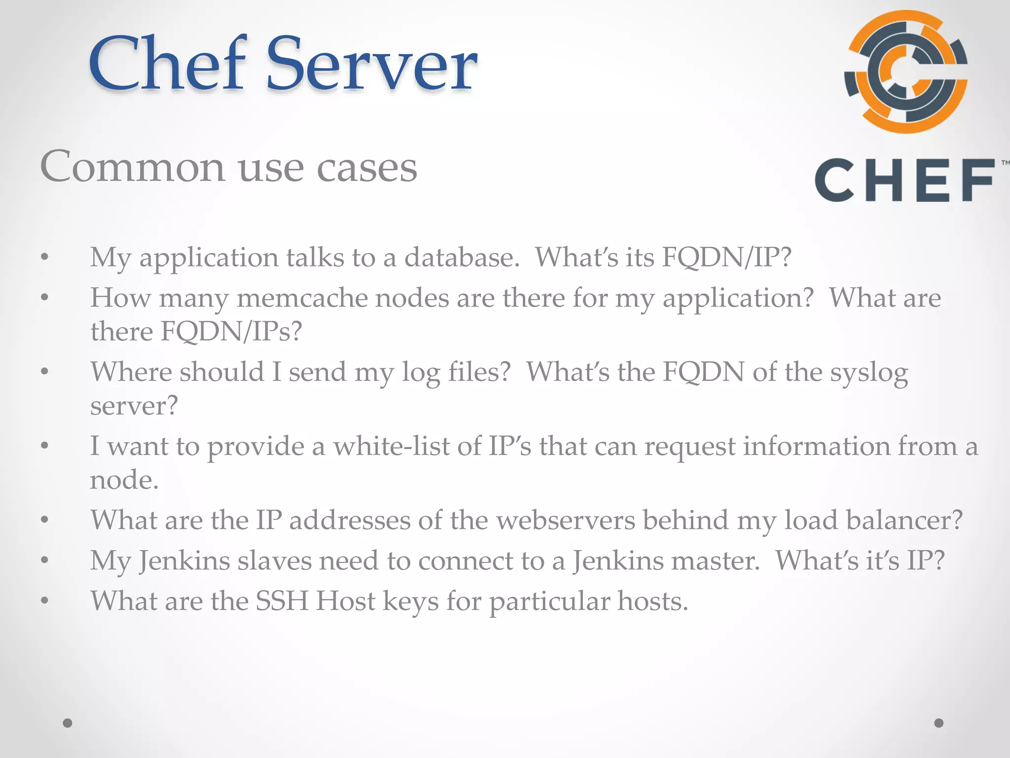 Chef Server 
Common use cases 
• My application talks to a database. What’s its FQDN/IP? 
• How many memcache nodes are there for my application? What are 
there FQDN/IPs? 
• Where should I send my log files? What’s the FQDN of the syslog 
server? 
• I want to provide a white-list of IP’s that can request information from a 
node. 
• What are the IP addresses of the webservers behind my load balancer? 
• My Jenkins slaves need to connect to a Jenkins master. What’s it’s IP? 
• What are the SSH Host keys for particular hosts. 
 