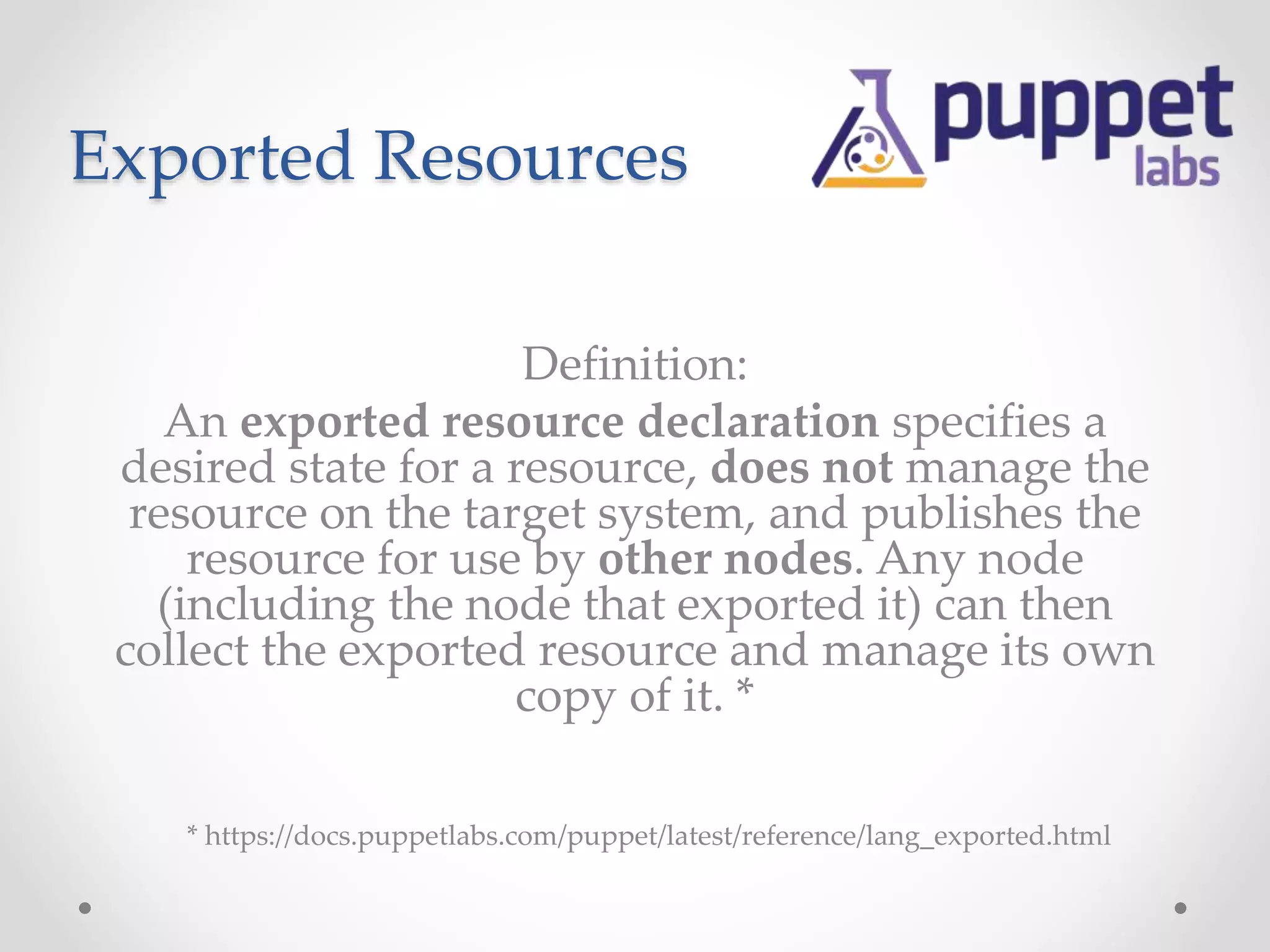 Exported Resources 
Definition: 
An exported resource declaration specifies a 
desired state for a resource, does not manage the 
resource on the target system, and publishes the 
resource for use by other nodes. Any node 
(including the node that exported it) can then 
collect the exported resource and manage its own 
copy of it. * 
* https://docs.puppetlabs.com/puppet/latest/reference/lang_exported.html 
 