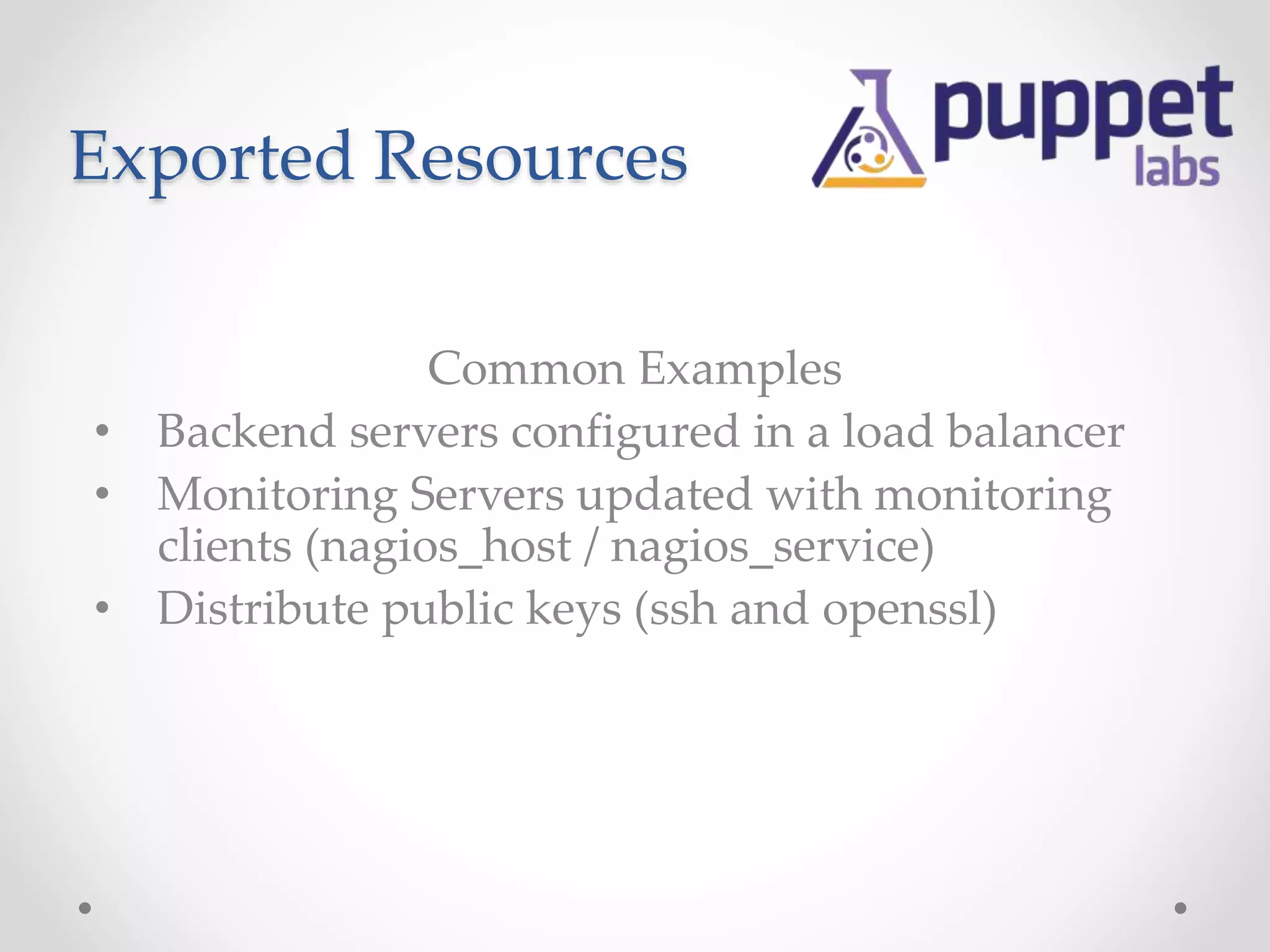 Exported Resources 
Common Examples 
• Backend servers configured in a load balancer 
• Monitoring Servers updated with monitoring 
clients (nagios_host / nagios_service) 
• Distribute public keys (ssh and openssl) 
 