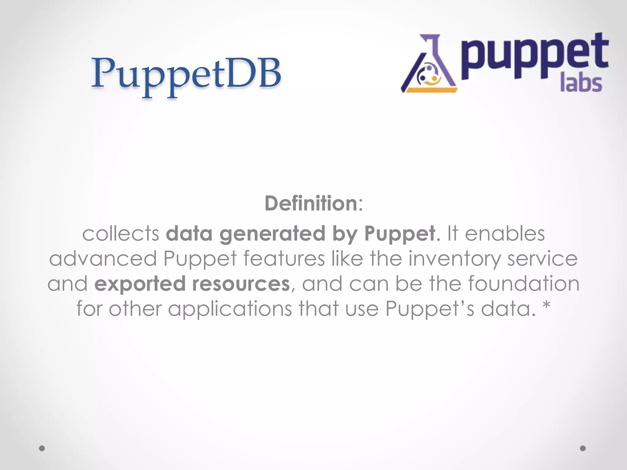 PuppetDB 
Definition: 
collects data generated by Puppet. It enables 
advanced Puppet features like the inventory service 
and exported resources, and can be the foundation 
for other applications that use Puppet’s data. * 
 