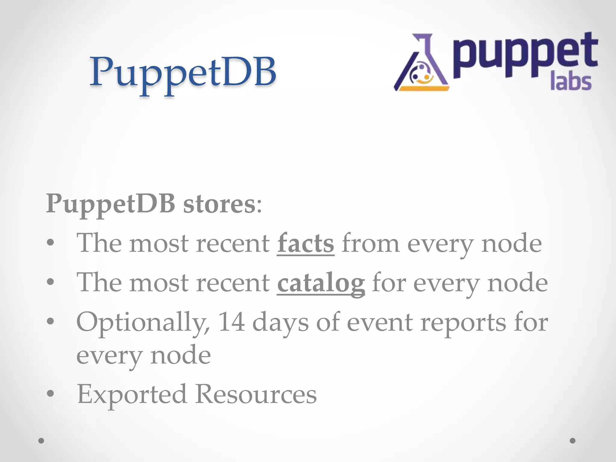 PuppetDB 
PuppetDB stores: 
• The most recent facts from every node 
• The most recent catalog for every node 
• Optionally, 14 days of event reports for 
every node 
• Exported Resources 
 