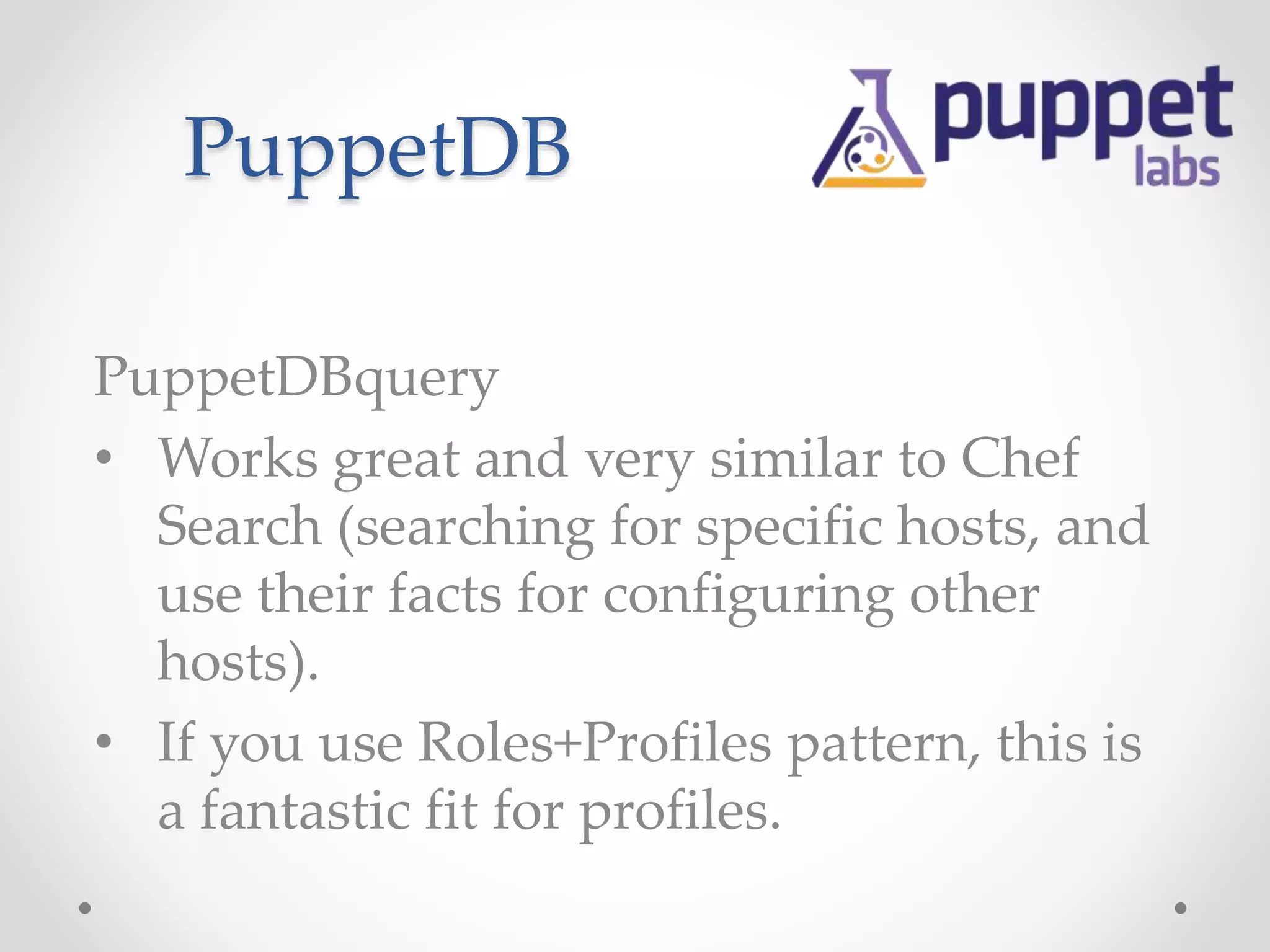 PuppetDB 
PuppetDBquery 
• Works great and very similar to Chef 
Search (searching for specific hosts, and 
use their facts for configuring other 
hosts). 
• If you use Roles+Profiles pattern, this is 
a fantastic fit for profiles. 
 