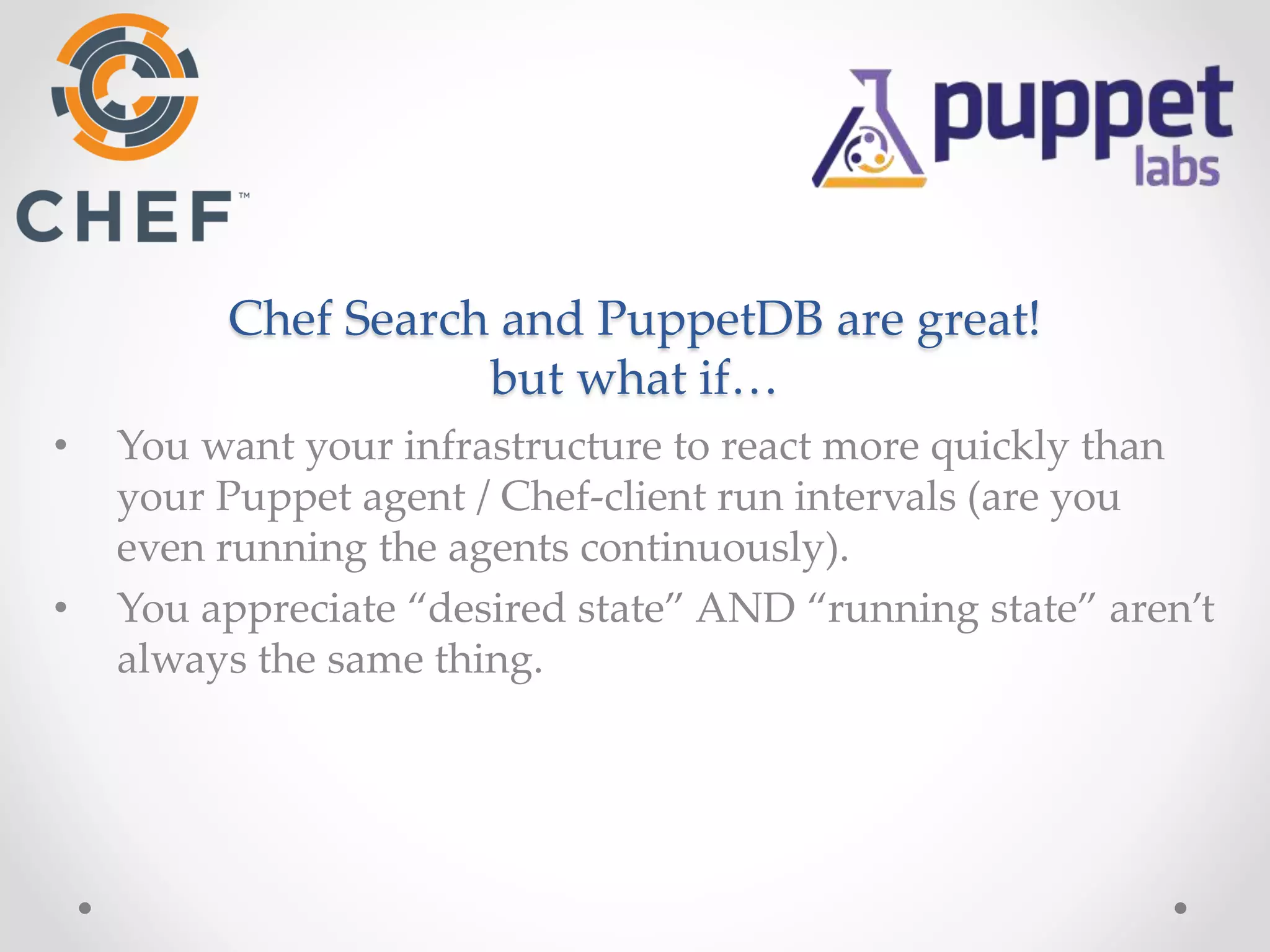 Chef Search and PuppetDB are great! 
but what if… 
• You want your infrastructure to react more quickly than 
your Puppet agent / Chef-client run intervals (are you 
even running the agents continuously). 
• You appreciate “desired state” AND “running state” aren’t 
always the same thing. 
 