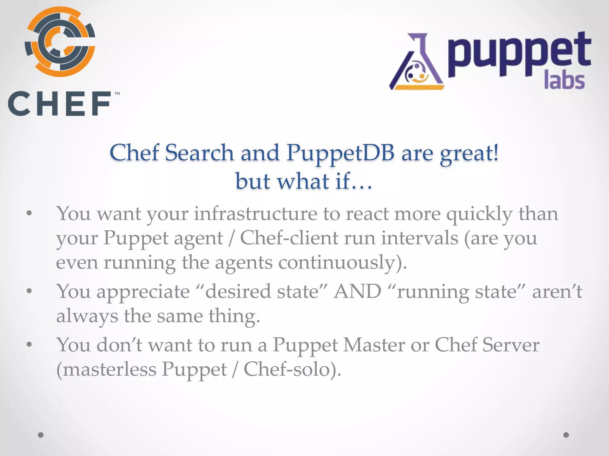 Chef Search and PuppetDB are great! 
but what if… 
• You want your infrastructure to react more quickly than 
your Puppet agent / Chef-client run intervals (are you 
even running the agents continuously). 
• You appreciate “desired state” AND “running state” aren’t 
always the same thing. 
• You don’t want to run a Puppet Master or Chef Server 
(masterless Puppet / Chef-solo). 
 