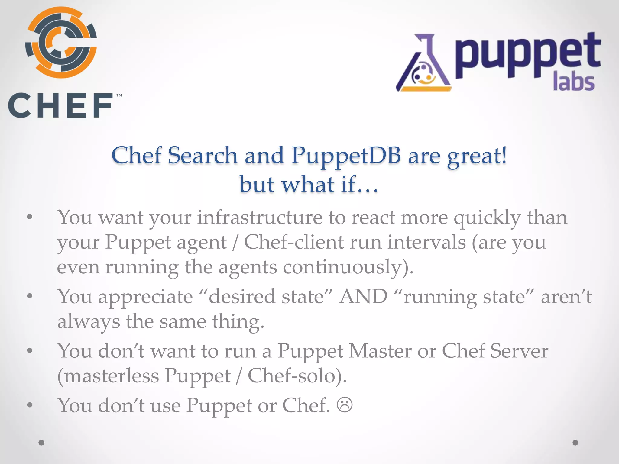 Chef Search and PuppetDB are great! 
but what if… 
• You want your infrastructure to react more quickly than 
your Puppet agent / Chef-client run intervals (are you 
even running the agents continuously). 
• You appreciate “desired state” AND “running state” aren’t 
always the same thing. 
• You don’t want to run a Puppet Master or Chef Server 
(masterless Puppet / Chef-solo). 
• You don’t use Puppet or Chef.  
 