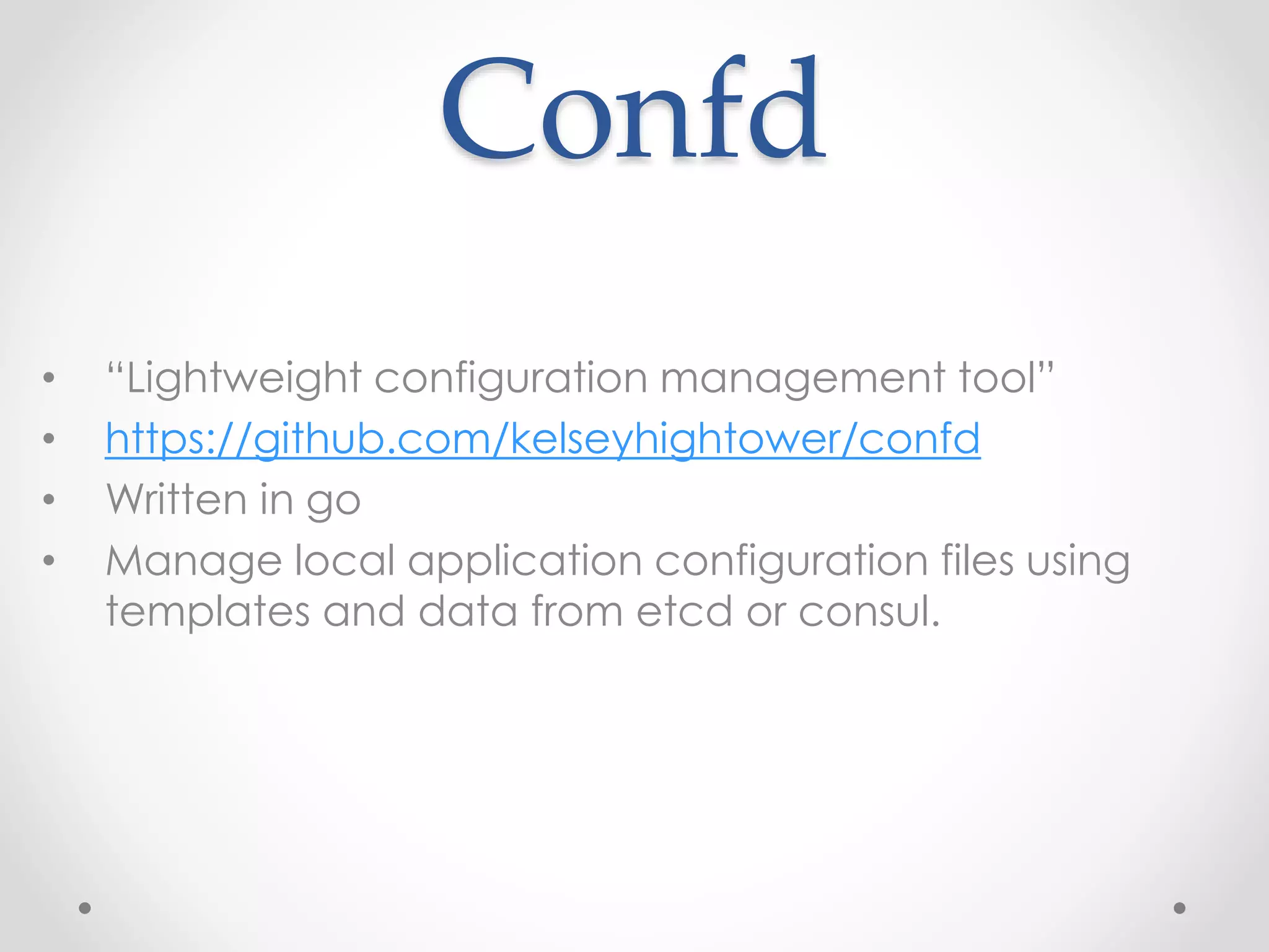 Confd 
• “Lightweight configuration management tool” 
• https://github.com/kelseyhightower/confd 
• Written in go 
• Manage local application configuration files using 
templates and data from etcd or consul. 
 