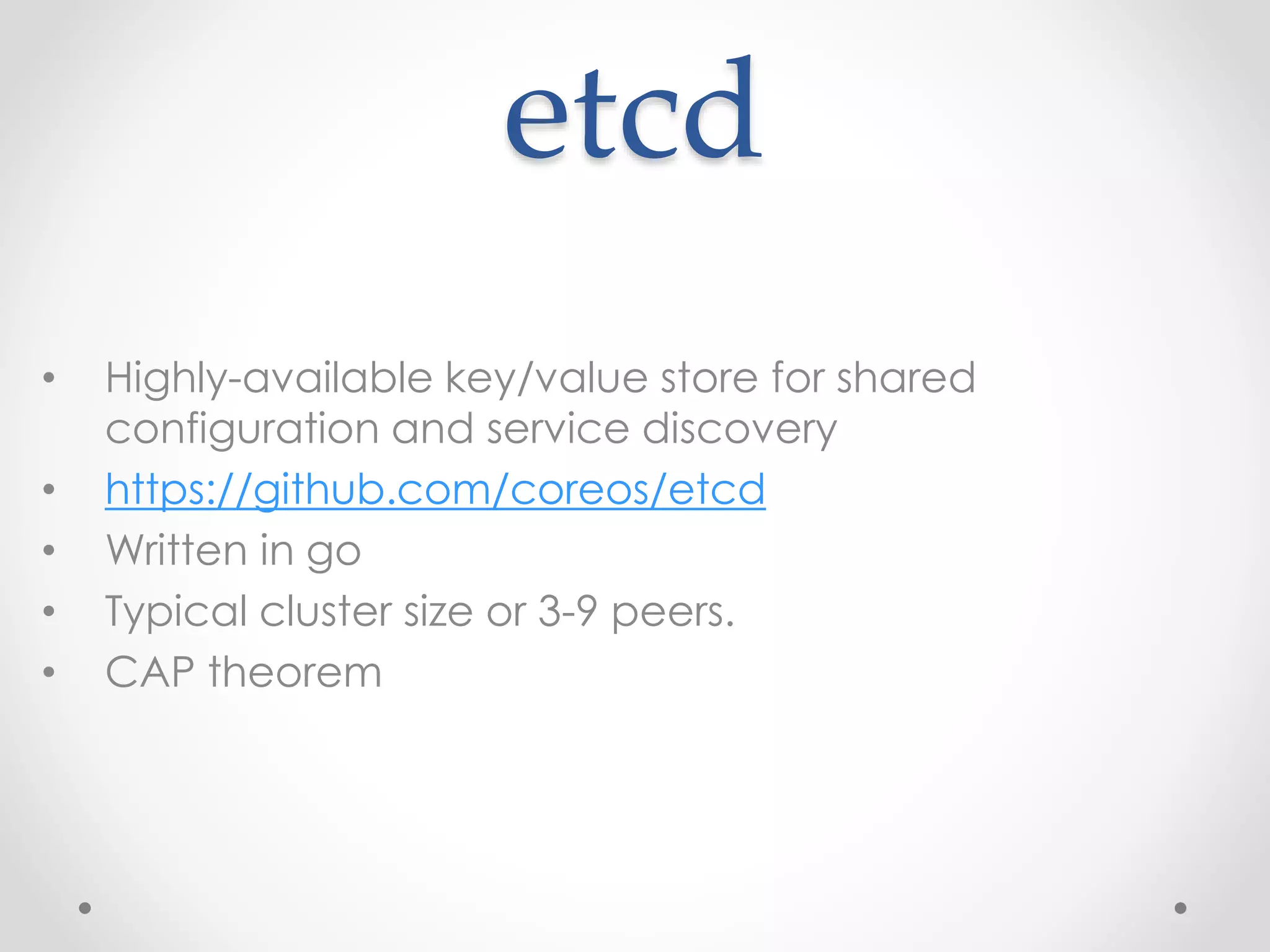 etcd 
• Highly-available key/value store for shared 
configuration and service discovery 
• https://github.com/coreos/etcd 
• Written in go 
• Typical cluster size or 3-9 peers. 
• CAP theorem 
 